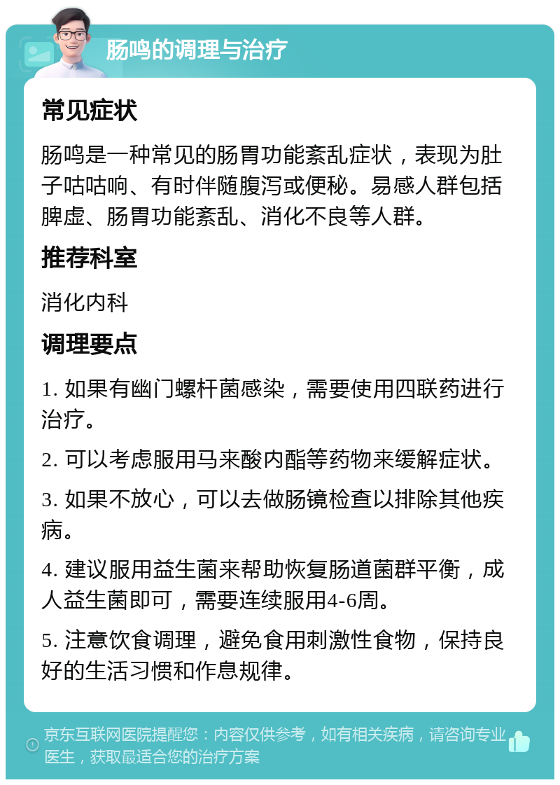 肠鸣的调理与治疗 常见症状 肠鸣是一种常见的肠胃功能紊乱症状，表现为肚子咕咕响、有时伴随腹泻或便秘。易感人群包括脾虚、肠胃功能紊乱、消化不良等人群。 推荐科室 消化内科 调理要点 1. 如果有幽门螺杆菌感染，需要使用四联药进行治疗。 2. 可以考虑服用马来酸内酯等药物来缓解症状。 3. 如果不放心，可以去做肠镜检查以排除其他疾病。 4. 建议服用益生菌来帮助恢复肠道菌群平衡，成人益生菌即可，需要连续服用4-6周。 5. 注意饮食调理，避免食用刺激性食物，保持良好的生活习惯和作息规律。