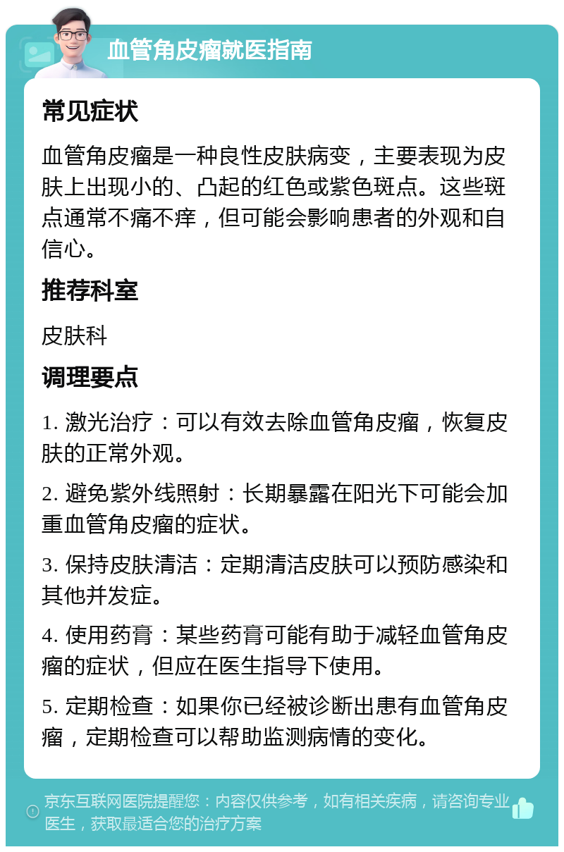 血管角皮瘤就医指南 常见症状 血管角皮瘤是一种良性皮肤病变，主要表现为皮肤上出现小的、凸起的红色或紫色斑点。这些斑点通常不痛不痒，但可能会影响患者的外观和自信心。 推荐科室 皮肤科 调理要点 1. 激光治疗：可以有效去除血管角皮瘤，恢复皮肤的正常外观。 2. 避免紫外线照射：长期暴露在阳光下可能会加重血管角皮瘤的症状。 3. 保持皮肤清洁：定期清洁皮肤可以预防感染和其他并发症。 4. 使用药膏：某些药膏可能有助于减轻血管角皮瘤的症状，但应在医生指导下使用。 5. 定期检查：如果你已经被诊断出患有血管角皮瘤，定期检查可以帮助监测病情的变化。