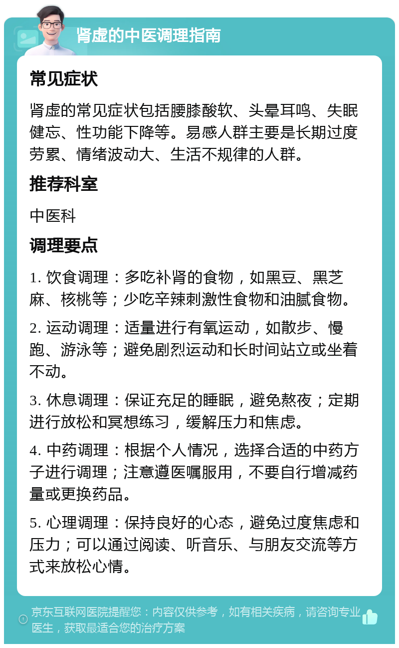 肾虚的中医调理指南 常见症状 肾虚的常见症状包括腰膝酸软、头晕耳鸣、失眠健忘、性功能下降等。易感人群主要是长期过度劳累、情绪波动大、生活不规律的人群。 推荐科室 中医科 调理要点 1. 饮食调理：多吃补肾的食物，如黑豆、黑芝麻、核桃等；少吃辛辣刺激性食物和油腻食物。 2. 运动调理：适量进行有氧运动，如散步、慢跑、游泳等；避免剧烈运动和长时间站立或坐着不动。 3. 休息调理：保证充足的睡眠，避免熬夜；定期进行放松和冥想练习，缓解压力和焦虑。 4. 中药调理：根据个人情况，选择合适的中药方子进行调理；注意遵医嘱服用，不要自行增减药量或更换药品。 5. 心理调理：保持良好的心态，避免过度焦虑和压力；可以通过阅读、听音乐、与朋友交流等方式来放松心情。