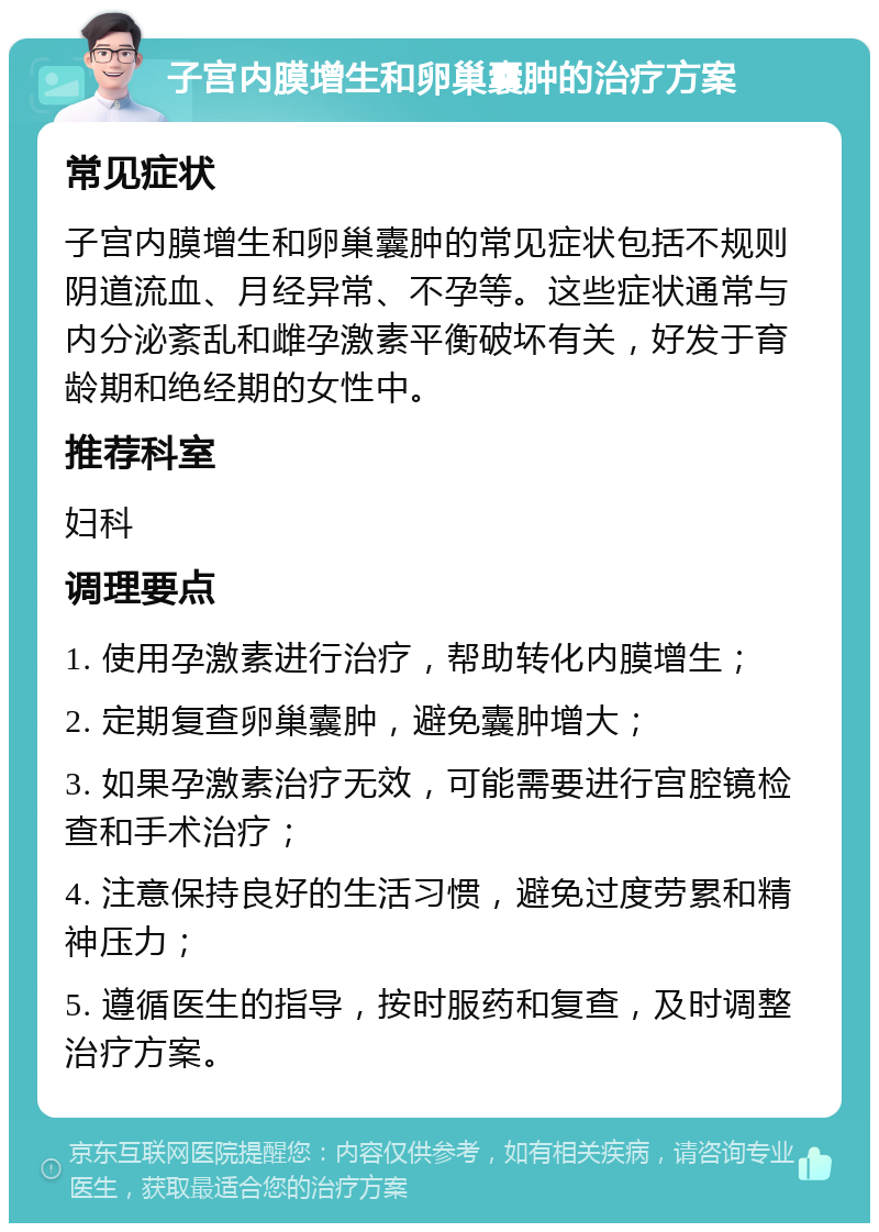 子宫内膜增生和卵巢囊肿的治疗方案 常见症状 子宫内膜增生和卵巢囊肿的常见症状包括不规则阴道流血、月经异常、不孕等。这些症状通常与内分泌紊乱和雌孕激素平衡破坏有关，好发于育龄期和绝经期的女性中。 推荐科室 妇科 调理要点 1. 使用孕激素进行治疗，帮助转化内膜增生； 2. 定期复查卵巢囊肿，避免囊肿增大； 3. 如果孕激素治疗无效，可能需要进行宫腔镜检查和手术治疗； 4. 注意保持良好的生活习惯，避免过度劳累和精神压力； 5. 遵循医生的指导，按时服药和复查，及时调整治疗方案。