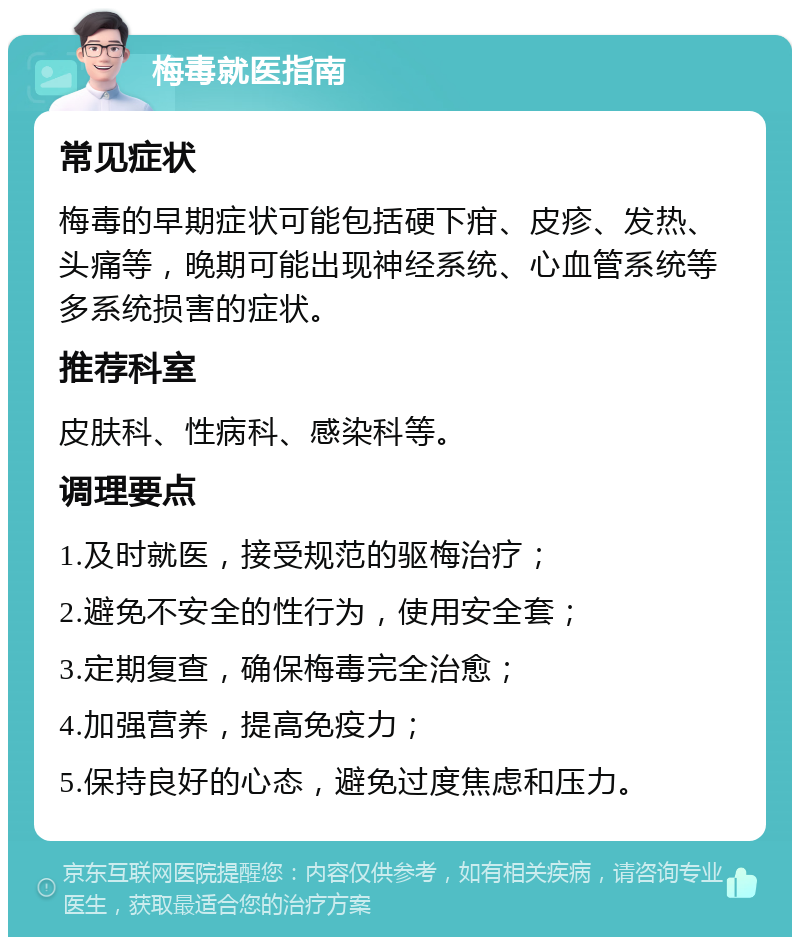 梅毒就医指南 常见症状 梅毒的早期症状可能包括硬下疳、皮疹、发热、头痛等，晚期可能出现神经系统、心血管系统等多系统损害的症状。 推荐科室 皮肤科、性病科、感染科等。 调理要点 1.及时就医，接受规范的驱梅治疗； 2.避免不安全的性行为，使用安全套； 3.定期复查，确保梅毒完全治愈； 4.加强营养，提高免疫力； 5.保持良好的心态，避免过度焦虑和压力。