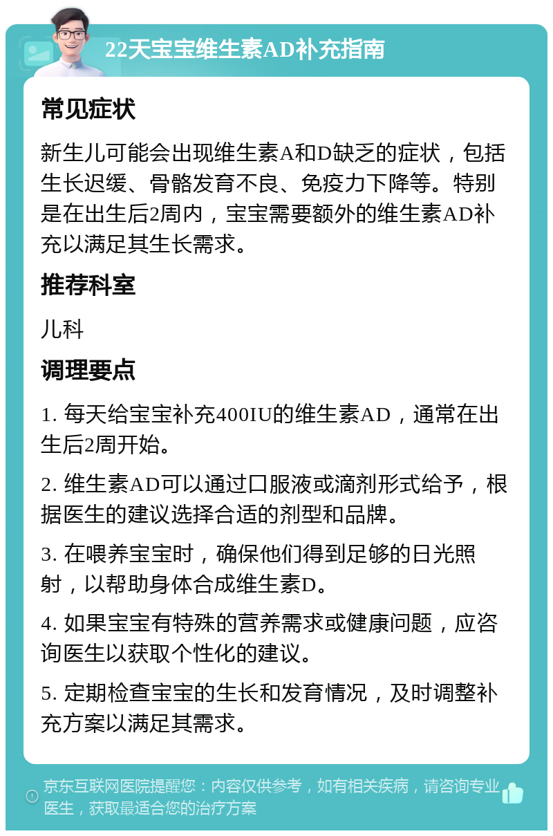 22天宝宝维生素AD补充指南 常见症状 新生儿可能会出现维生素A和D缺乏的症状，包括生长迟缓、骨骼发育不良、免疫力下降等。特别是在出生后2周内，宝宝需要额外的维生素AD补充以满足其生长需求。 推荐科室 儿科 调理要点 1. 每天给宝宝补充400IU的维生素AD，通常在出生后2周开始。 2. 维生素AD可以通过口服液或滴剂形式给予，根据医生的建议选择合适的剂型和品牌。 3. 在喂养宝宝时，确保他们得到足够的日光照射，以帮助身体合成维生素D。 4. 如果宝宝有特殊的营养需求或健康问题，应咨询医生以获取个性化的建议。 5. 定期检查宝宝的生长和发育情况，及时调整补充方案以满足其需求。