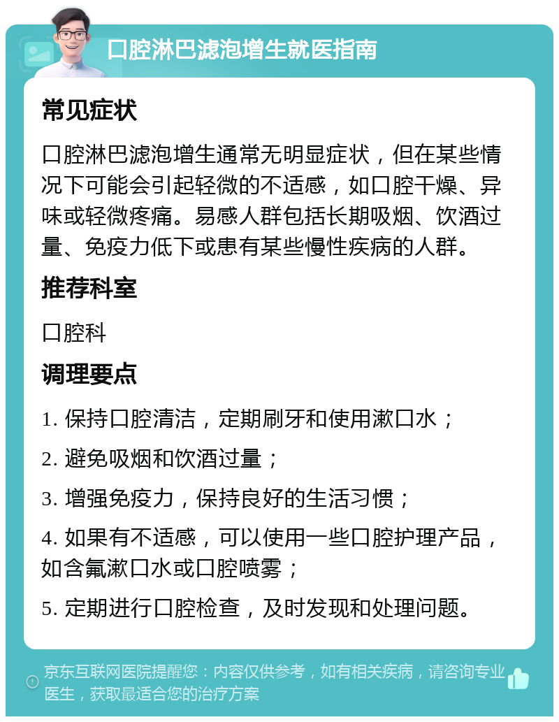 口腔淋巴滤泡增生就医指南 常见症状 口腔淋巴滤泡增生通常无明显症状，但在某些情况下可能会引起轻微的不适感，如口腔干燥、异味或轻微疼痛。易感人群包括长期吸烟、饮酒过量、免疫力低下或患有某些慢性疾病的人群。 推荐科室 口腔科 调理要点 1. 保持口腔清洁，定期刷牙和使用漱口水； 2. 避免吸烟和饮酒过量； 3. 增强免疫力，保持良好的生活习惯； 4. 如果有不适感，可以使用一些口腔护理产品，如含氟漱口水或口腔喷雾； 5. 定期进行口腔检查，及时发现和处理问题。