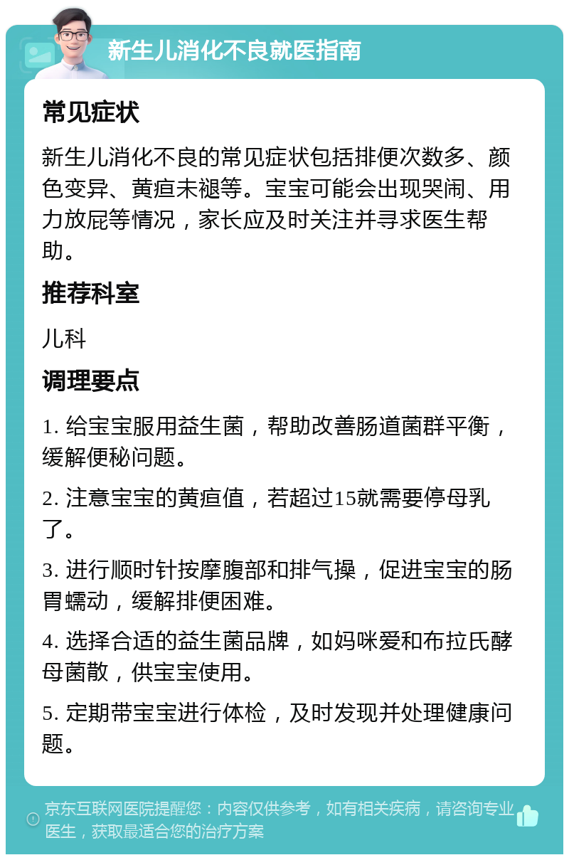 新生儿消化不良就医指南 常见症状 新生儿消化不良的常见症状包括排便次数多、颜色变异、黄疸未褪等。宝宝可能会出现哭闹、用力放屁等情况，家长应及时关注并寻求医生帮助。 推荐科室 儿科 调理要点 1. 给宝宝服用益生菌，帮助改善肠道菌群平衡，缓解便秘问题。 2. 注意宝宝的黄疸值，若超过15就需要停母乳了。 3. 进行顺时针按摩腹部和排气操，促进宝宝的肠胃蠕动，缓解排便困难。 4. 选择合适的益生菌品牌，如妈咪爱和布拉氏酵母菌散，供宝宝使用。 5. 定期带宝宝进行体检，及时发现并处理健康问题。