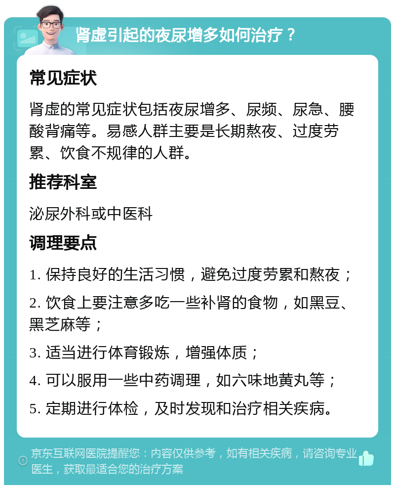 肾虚引起的夜尿增多如何治疗？ 常见症状 肾虚的常见症状包括夜尿增多、尿频、尿急、腰酸背痛等。易感人群主要是长期熬夜、过度劳累、饮食不规律的人群。 推荐科室 泌尿外科或中医科 调理要点 1. 保持良好的生活习惯，避免过度劳累和熬夜； 2. 饮食上要注意多吃一些补肾的食物，如黑豆、黑芝麻等； 3. 适当进行体育锻炼，增强体质； 4. 可以服用一些中药调理，如六味地黄丸等； 5. 定期进行体检，及时发现和治疗相关疾病。