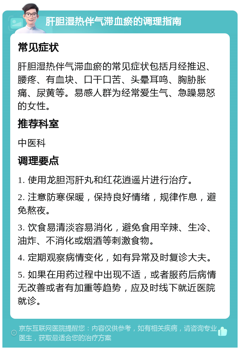 肝胆湿热伴气滞血瘀的调理指南 常见症状 肝胆湿热伴气滞血瘀的常见症状包括月经推迟、腰疼、有血块、口干口苦、头晕耳鸣、胸胁胀痛、尿黄等。易感人群为经常爱生气、急躁易怒的女性。 推荐科室 中医科 调理要点 1. 使用龙胆泻肝丸和红花逍遥片进行治疗。 2. 注意防寒保暖，保持良好情绪，规律作息，避免熬夜。 3. 饮食易清淡容易消化，避免食用辛辣、生冷、油炸、不消化或烟酒等刺激食物。 4. 定期观察病情变化，如有异常及时复诊大夫。 5. 如果在用药过程中出现不适，或者服药后病情无改善或者有加重等趋势，应及时线下就近医院就诊。