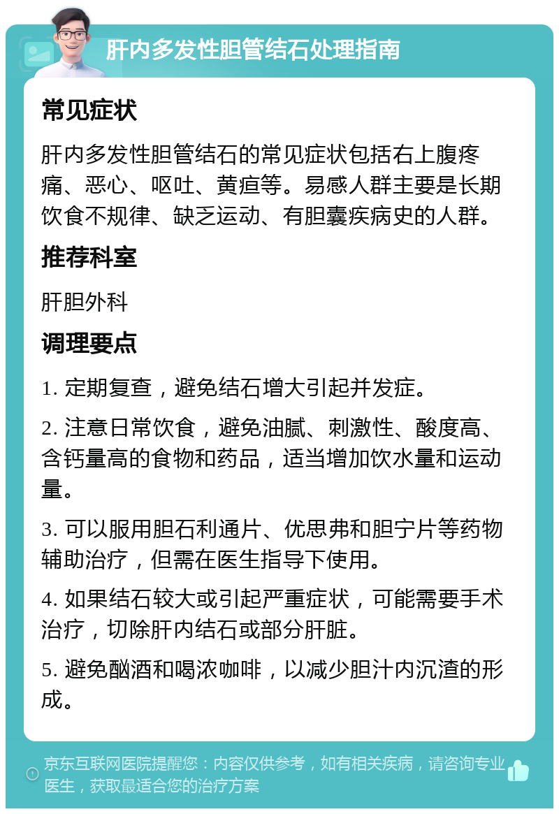 肝内多发性胆管结石处理指南 常见症状 肝内多发性胆管结石的常见症状包括右上腹疼痛、恶心、呕吐、黄疸等。易感人群主要是长期饮食不规律、缺乏运动、有胆囊疾病史的人群。 推荐科室 肝胆外科 调理要点 1. 定期复查，避免结石增大引起并发症。 2. 注意日常饮食，避免油腻、刺激性、酸度高、含钙量高的食物和药品，适当增加饮水量和运动量。 3. 可以服用胆石利通片、优思弗和胆宁片等药物辅助治疗，但需在医生指导下使用。 4. 如果结石较大或引起严重症状，可能需要手术治疗，切除肝内结石或部分肝脏。 5. 避免酗酒和喝浓咖啡，以减少胆汁内沉渣的形成。