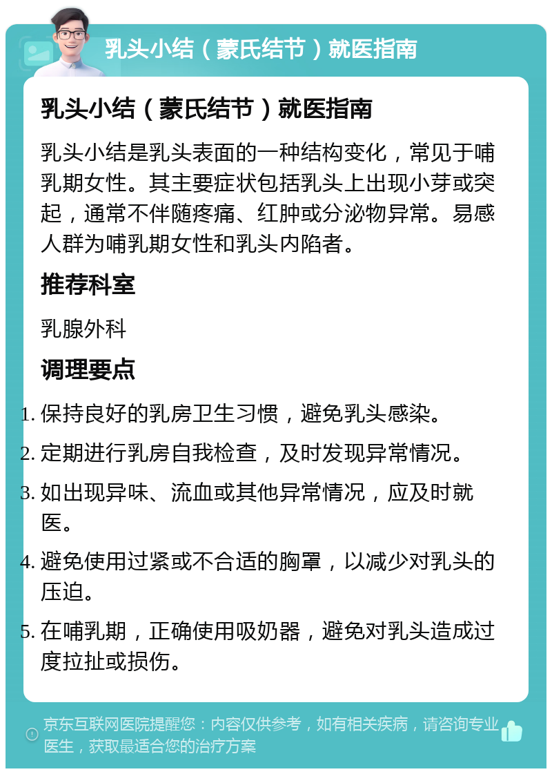 乳头小结（蒙氏结节）就医指南 乳头小结（蒙氏结节）就医指南 乳头小结是乳头表面的一种结构变化，常见于哺乳期女性。其主要症状包括乳头上出现小芽或突起，通常不伴随疼痛、红肿或分泌物异常。易感人群为哺乳期女性和乳头内陷者。 推荐科室 乳腺外科 调理要点 保持良好的乳房卫生习惯，避免乳头感染。 定期进行乳房自我检查，及时发现异常情况。 如出现异味、流血或其他异常情况，应及时就医。 避免使用过紧或不合适的胸罩，以减少对乳头的压迫。 在哺乳期，正确使用吸奶器，避免对乳头造成过度拉扯或损伤。