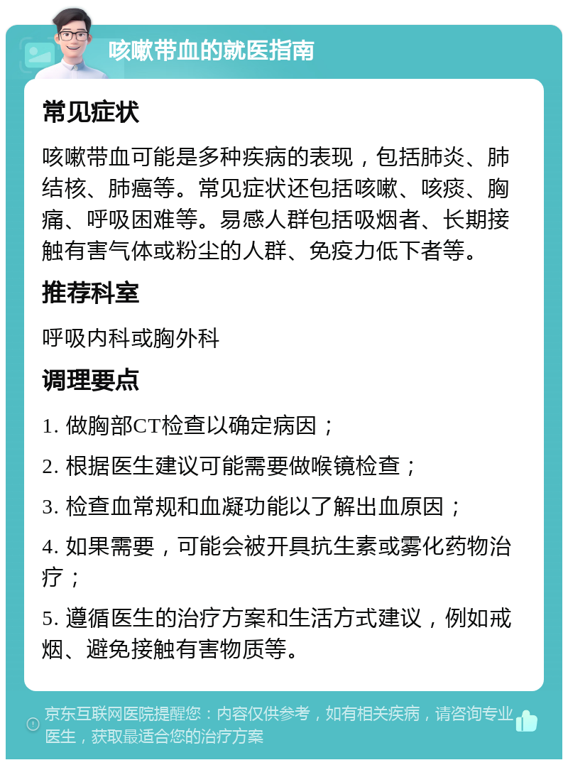 咳嗽带血的就医指南 常见症状 咳嗽带血可能是多种疾病的表现，包括肺炎、肺结核、肺癌等。常见症状还包括咳嗽、咳痰、胸痛、呼吸困难等。易感人群包括吸烟者、长期接触有害气体或粉尘的人群、免疫力低下者等。 推荐科室 呼吸内科或胸外科 调理要点 1. 做胸部CT检查以确定病因； 2. 根据医生建议可能需要做喉镜检查； 3. 检查血常规和血凝功能以了解出血原因； 4. 如果需要，可能会被开具抗生素或雾化药物治疗； 5. 遵循医生的治疗方案和生活方式建议，例如戒烟、避免接触有害物质等。