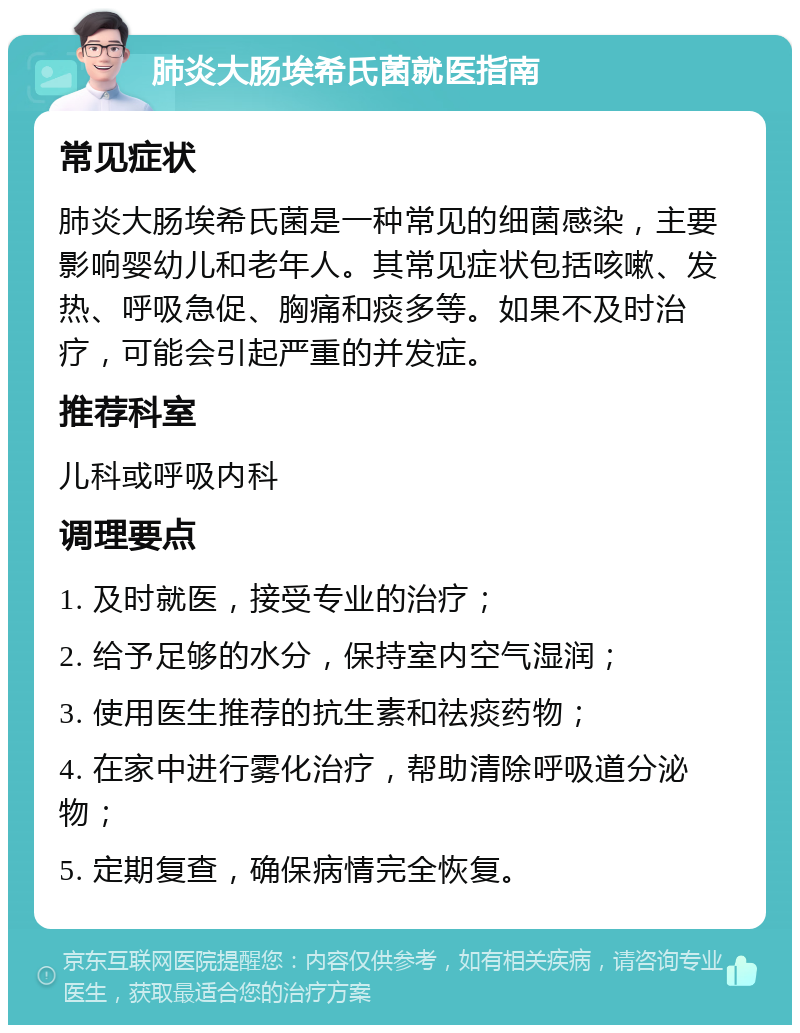 肺炎大肠埃希氏菌就医指南 常见症状 肺炎大肠埃希氏菌是一种常见的细菌感染，主要影响婴幼儿和老年人。其常见症状包括咳嗽、发热、呼吸急促、胸痛和痰多等。如果不及时治疗，可能会引起严重的并发症。 推荐科室 儿科或呼吸内科 调理要点 1. 及时就医，接受专业的治疗； 2. 给予足够的水分，保持室内空气湿润； 3. 使用医生推荐的抗生素和祛痰药物； 4. 在家中进行雾化治疗，帮助清除呼吸道分泌物； 5. 定期复查，确保病情完全恢复。