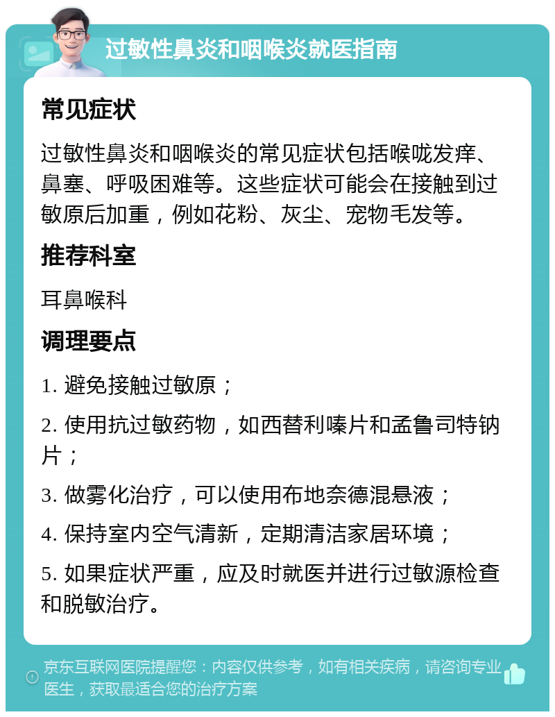 过敏性鼻炎和咽喉炎就医指南 常见症状 过敏性鼻炎和咽喉炎的常见症状包括喉咙发痒、鼻塞、呼吸困难等。这些症状可能会在接触到过敏原后加重，例如花粉、灰尘、宠物毛发等。 推荐科室 耳鼻喉科 调理要点 1. 避免接触过敏原； 2. 使用抗过敏药物，如西替利嗪片和孟鲁司特钠片； 3. 做雾化治疗，可以使用布地奈德混悬液； 4. 保持室内空气清新，定期清洁家居环境； 5. 如果症状严重，应及时就医并进行过敏源检查和脱敏治疗。