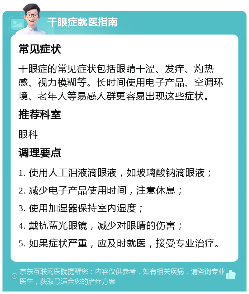 干眼症就医指南 常见症状 干眼症的常见症状包括眼睛干涩、发痒、灼热感、视力模糊等。长时间使用电子产品、空调环境、老年人等易感人群更容易出现这些症状。 推荐科室 眼科 调理要点 1. 使用人工泪液滴眼液，如玻璃酸钠滴眼液； 2. 减少电子产品使用时间，注意休息； 3. 使用加湿器保持室内湿度； 4. 戴抗蓝光眼镜，减少对眼睛的伤害； 5. 如果症状严重，应及时就医，接受专业治疗。