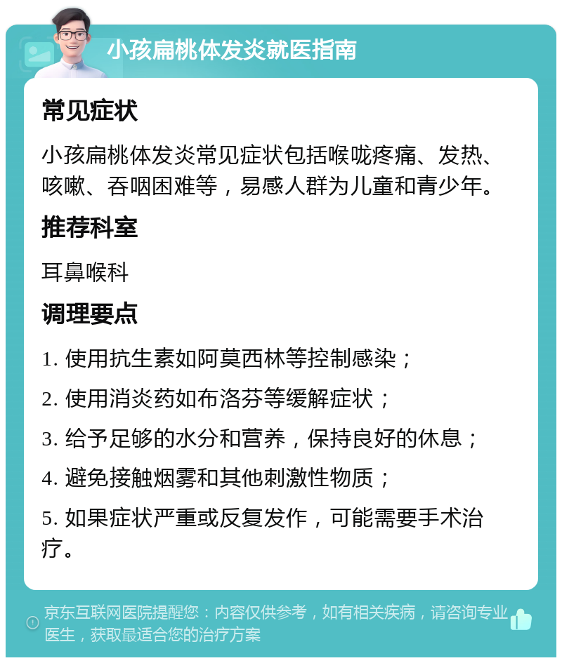 小孩扁桃体发炎就医指南 常见症状 小孩扁桃体发炎常见症状包括喉咙疼痛、发热、咳嗽、吞咽困难等，易感人群为儿童和青少年。 推荐科室 耳鼻喉科 调理要点 1. 使用抗生素如阿莫西林等控制感染； 2. 使用消炎药如布洛芬等缓解症状； 3. 给予足够的水分和营养，保持良好的休息； 4. 避免接触烟雾和其他刺激性物质； 5. 如果症状严重或反复发作，可能需要手术治疗。