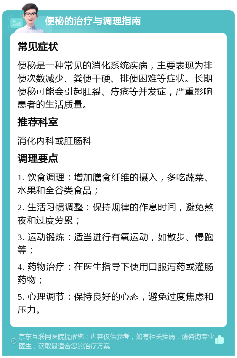 便秘的治疗与调理指南 常见症状 便秘是一种常见的消化系统疾病，主要表现为排便次数减少、粪便干硬、排便困难等症状。长期便秘可能会引起肛裂、痔疮等并发症，严重影响患者的生活质量。 推荐科室 消化内科或肛肠科 调理要点 1. 饮食调理：增加膳食纤维的摄入，多吃蔬菜、水果和全谷类食品； 2. 生活习惯调整：保持规律的作息时间，避免熬夜和过度劳累； 3. 运动锻炼：适当进行有氧运动，如散步、慢跑等； 4. 药物治疗：在医生指导下使用口服泻药或灌肠药物； 5. 心理调节：保持良好的心态，避免过度焦虑和压力。