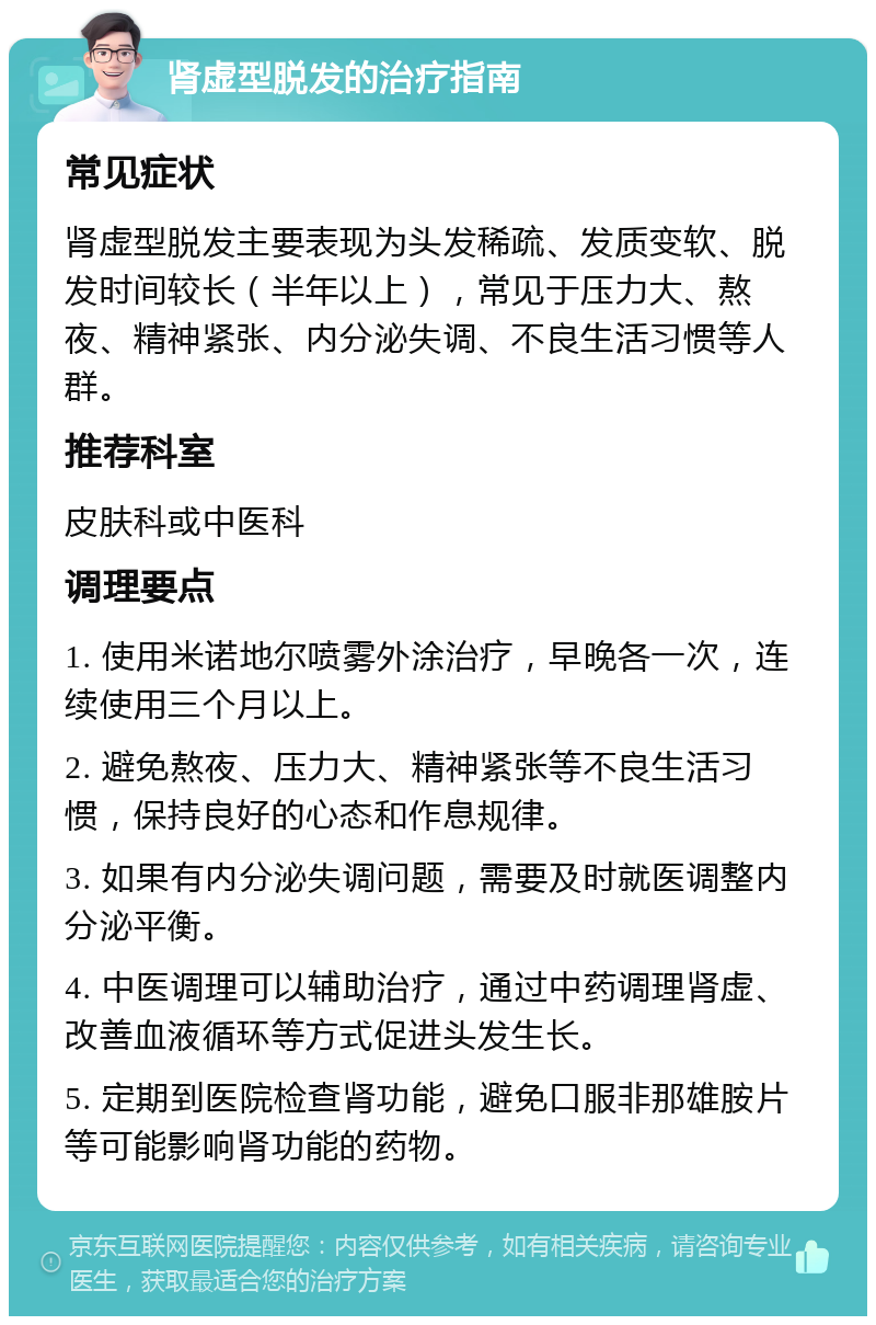 肾虚型脱发的治疗指南 常见症状 肾虚型脱发主要表现为头发稀疏、发质变软、脱发时间较长（半年以上），常见于压力大、熬夜、精神紧张、内分泌失调、不良生活习惯等人群。 推荐科室 皮肤科或中医科 调理要点 1. 使用米诺地尔喷雾外涂治疗，早晚各一次，连续使用三个月以上。 2. 避免熬夜、压力大、精神紧张等不良生活习惯，保持良好的心态和作息规律。 3. 如果有内分泌失调问题，需要及时就医调整内分泌平衡。 4. 中医调理可以辅助治疗，通过中药调理肾虚、改善血液循环等方式促进头发生长。 5. 定期到医院检查肾功能，避免口服非那雄胺片等可能影响肾功能的药物。