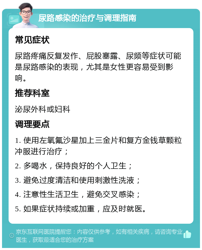 尿路感染的治疗与调理指南 常见症状 尿路疼痛反复发作、屁股塞露、尿频等症状可能是尿路感染的表现，尤其是女性更容易受到影响。 推荐科室 泌尿外科或妇科 调理要点 1. 使用左氧氟沙星加上三金片和复方金钱草颗粒冲服进行治疗； 2. 多喝水，保持良好的个人卫生； 3. 避免过度清洁和使用刺激性洗液； 4. 注意性生活卫生，避免交叉感染； 5. 如果症状持续或加重，应及时就医。