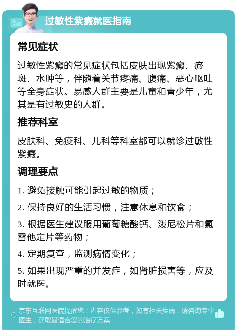 过敏性紫癜就医指南 常见症状 过敏性紫癜的常见症状包括皮肤出现紫癜、瘀斑、水肿等，伴随着关节疼痛、腹痛、恶心呕吐等全身症状。易感人群主要是儿童和青少年，尤其是有过敏史的人群。 推荐科室 皮肤科、免疫科、儿科等科室都可以就诊过敏性紫癜。 调理要点 1. 避免接触可能引起过敏的物质； 2. 保持良好的生活习惯，注意休息和饮食； 3. 根据医生建议服用葡萄糖酸钙、泼尼松片和氯雷他定片等药物； 4. 定期复查，监测病情变化； 5. 如果出现严重的并发症，如肾脏损害等，应及时就医。