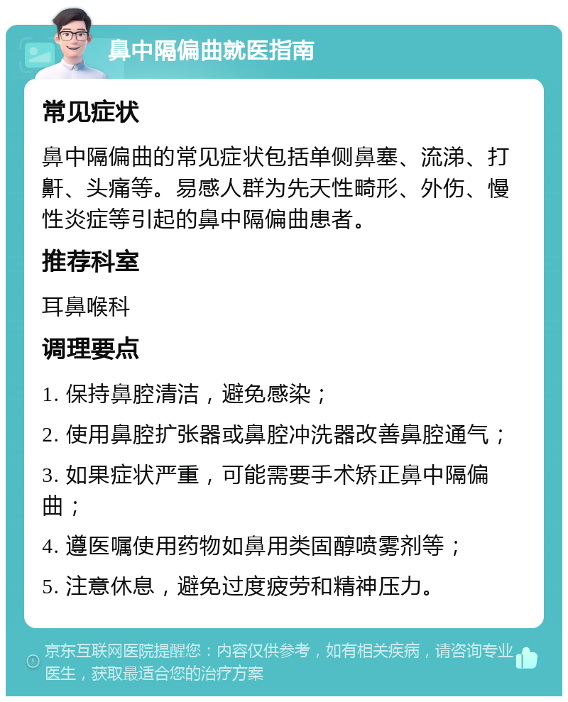 鼻中隔偏曲就医指南 常见症状 鼻中隔偏曲的常见症状包括单侧鼻塞、流涕、打鼾、头痛等。易感人群为先天性畸形、外伤、慢性炎症等引起的鼻中隔偏曲患者。 推荐科室 耳鼻喉科 调理要点 1. 保持鼻腔清洁，避免感染； 2. 使用鼻腔扩张器或鼻腔冲洗器改善鼻腔通气； 3. 如果症状严重，可能需要手术矫正鼻中隔偏曲； 4. 遵医嘱使用药物如鼻用类固醇喷雾剂等； 5. 注意休息，避免过度疲劳和精神压力。