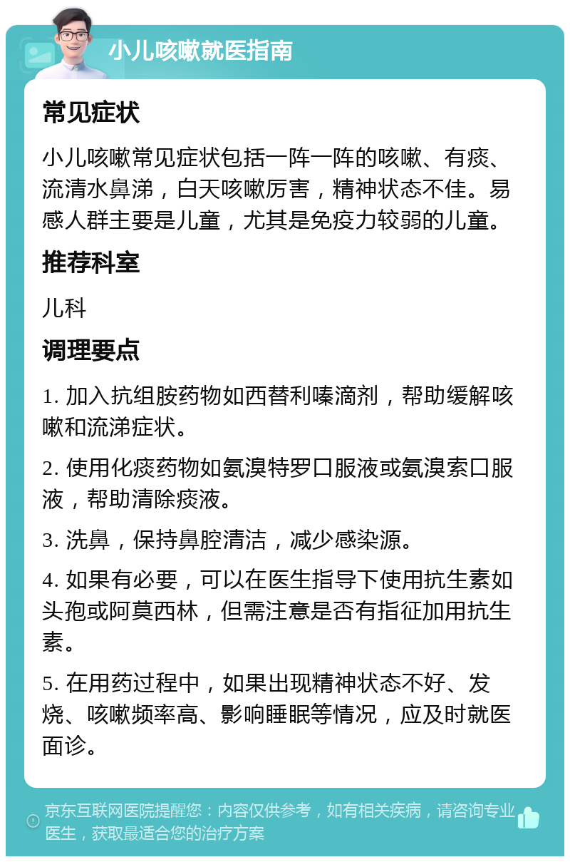 小儿咳嗽就医指南 常见症状 小儿咳嗽常见症状包括一阵一阵的咳嗽、有痰、流清水鼻涕，白天咳嗽厉害，精神状态不佳。易感人群主要是儿童，尤其是免疫力较弱的儿童。 推荐科室 儿科 调理要点 1. 加入抗组胺药物如西替利嗪滴剂，帮助缓解咳嗽和流涕症状。 2. 使用化痰药物如氨溴特罗口服液或氨溴索口服液，帮助清除痰液。 3. 洗鼻，保持鼻腔清洁，减少感染源。 4. 如果有必要，可以在医生指导下使用抗生素如头孢或阿莫西林，但需注意是否有指征加用抗生素。 5. 在用药过程中，如果出现精神状态不好、发烧、咳嗽频率高、影响睡眠等情况，应及时就医面诊。