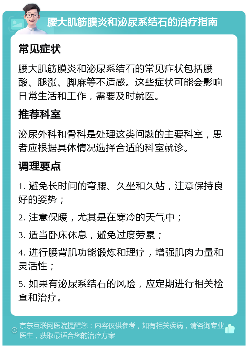 腰大肌筋膜炎和泌尿系结石的治疗指南 常见症状 腰大肌筋膜炎和泌尿系结石的常见症状包括腰酸、腿涨、脚麻等不适感。这些症状可能会影响日常生活和工作，需要及时就医。 推荐科室 泌尿外科和骨科是处理这类问题的主要科室，患者应根据具体情况选择合适的科室就诊。 调理要点 1. 避免长时间的弯腰、久坐和久站，注意保持良好的姿势； 2. 注意保暖，尤其是在寒冷的天气中； 3. 适当卧床休息，避免过度劳累； 4. 进行腰背肌功能锻炼和理疗，增强肌肉力量和灵活性； 5. 如果有泌尿系结石的风险，应定期进行相关检查和治疗。