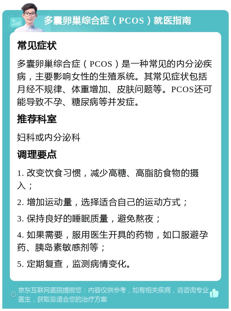 多囊卵巢综合症（PCOS）就医指南 常见症状 多囊卵巢综合症（PCOS）是一种常见的内分泌疾病，主要影响女性的生殖系统。其常见症状包括月经不规律、体重增加、皮肤问题等。PCOS还可能导致不孕、糖尿病等并发症。 推荐科室 妇科或内分泌科 调理要点 1. 改变饮食习惯，减少高糖、高脂肪食物的摄入； 2. 增加运动量，选择适合自己的运动方式； 3. 保持良好的睡眠质量，避免熬夜； 4. 如果需要，服用医生开具的药物，如口服避孕药、胰岛素敏感剂等； 5. 定期复查，监测病情变化。