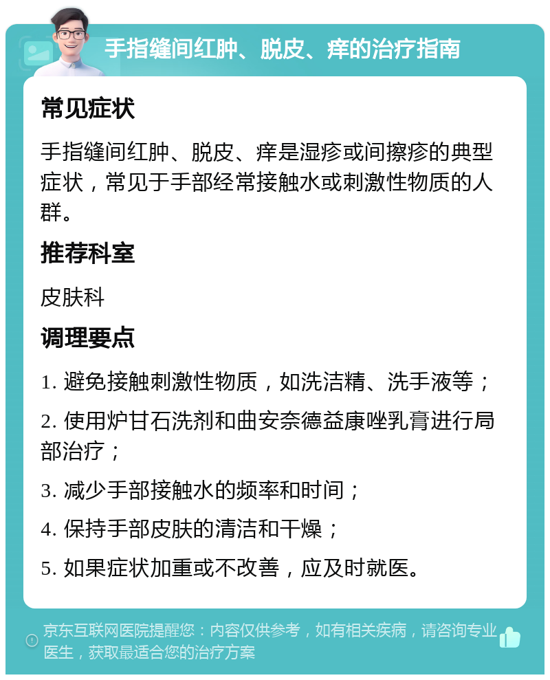 手指缝间红肿、脱皮、痒的治疗指南 常见症状 手指缝间红肿、脱皮、痒是湿疹或间擦疹的典型症状，常见于手部经常接触水或刺激性物质的人群。 推荐科室 皮肤科 调理要点 1. 避免接触刺激性物质，如洗洁精、洗手液等； 2. 使用炉甘石洗剂和曲安奈德益康唑乳膏进行局部治疗； 3. 减少手部接触水的频率和时间； 4. 保持手部皮肤的清洁和干燥； 5. 如果症状加重或不改善，应及时就医。