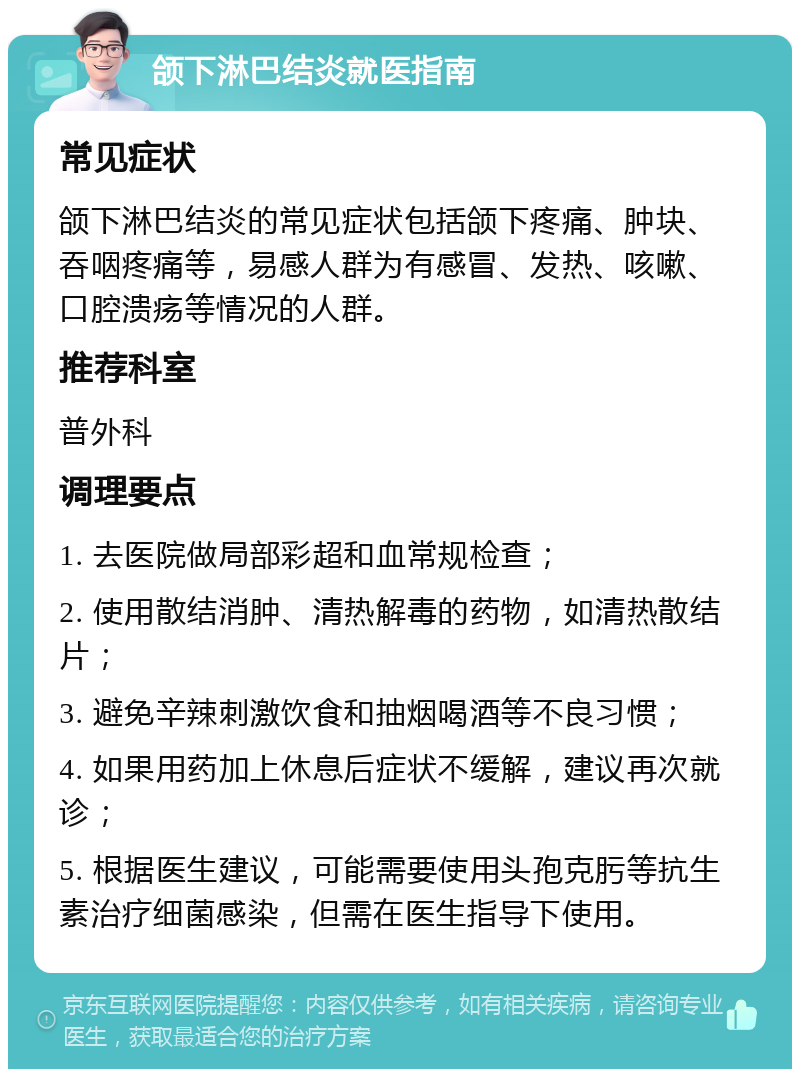 颌下淋巴结炎就医指南 常见症状 颌下淋巴结炎的常见症状包括颌下疼痛、肿块、吞咽疼痛等，易感人群为有感冒、发热、咳嗽、口腔溃疡等情况的人群。 推荐科室 普外科 调理要点 1. 去医院做局部彩超和血常规检查； 2. 使用散结消肿、清热解毒的药物，如清热散结片； 3. 避免辛辣刺激饮食和抽烟喝酒等不良习惯； 4. 如果用药加上休息后症状不缓解，建议再次就诊； 5. 根据医生建议，可能需要使用头孢克肟等抗生素治疗细菌感染，但需在医生指导下使用。