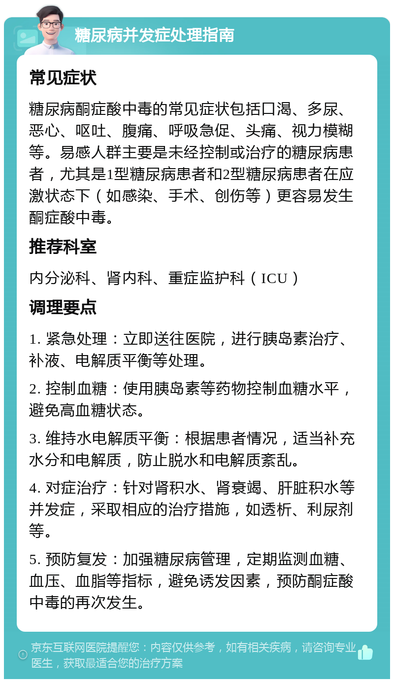 糖尿病并发症处理指南 常见症状 糖尿病酮症酸中毒的常见症状包括口渴、多尿、恶心、呕吐、腹痛、呼吸急促、头痛、视力模糊等。易感人群主要是未经控制或治疗的糖尿病患者，尤其是1型糖尿病患者和2型糖尿病患者在应激状态下（如感染、手术、创伤等）更容易发生酮症酸中毒。 推荐科室 内分泌科、肾内科、重症监护科（ICU） 调理要点 1. 紧急处理：立即送往医院，进行胰岛素治疗、补液、电解质平衡等处理。 2. 控制血糖：使用胰岛素等药物控制血糖水平，避免高血糖状态。 3. 维持水电解质平衡：根据患者情况，适当补充水分和电解质，防止脱水和电解质紊乱。 4. 对症治疗：针对肾积水、肾衰竭、肝脏积水等并发症，采取相应的治疗措施，如透析、利尿剂等。 5. 预防复发：加强糖尿病管理，定期监测血糖、血压、血脂等指标，避免诱发因素，预防酮症酸中毒的再次发生。