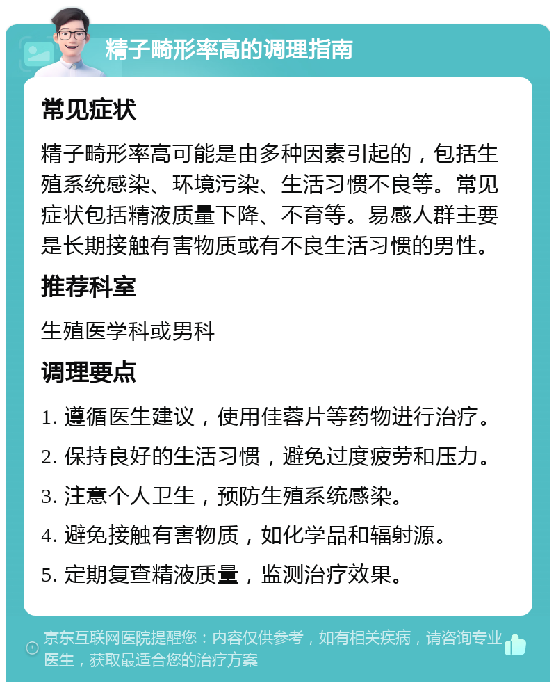 精子畸形率高的调理指南 常见症状 精子畸形率高可能是由多种因素引起的，包括生殖系统感染、环境污染、生活习惯不良等。常见症状包括精液质量下降、不育等。易感人群主要是长期接触有害物质或有不良生活习惯的男性。 推荐科室 生殖医学科或男科 调理要点 1. 遵循医生建议，使用佳蓉片等药物进行治疗。 2. 保持良好的生活习惯，避免过度疲劳和压力。 3. 注意个人卫生，预防生殖系统感染。 4. 避免接触有害物质，如化学品和辐射源。 5. 定期复查精液质量，监测治疗效果。