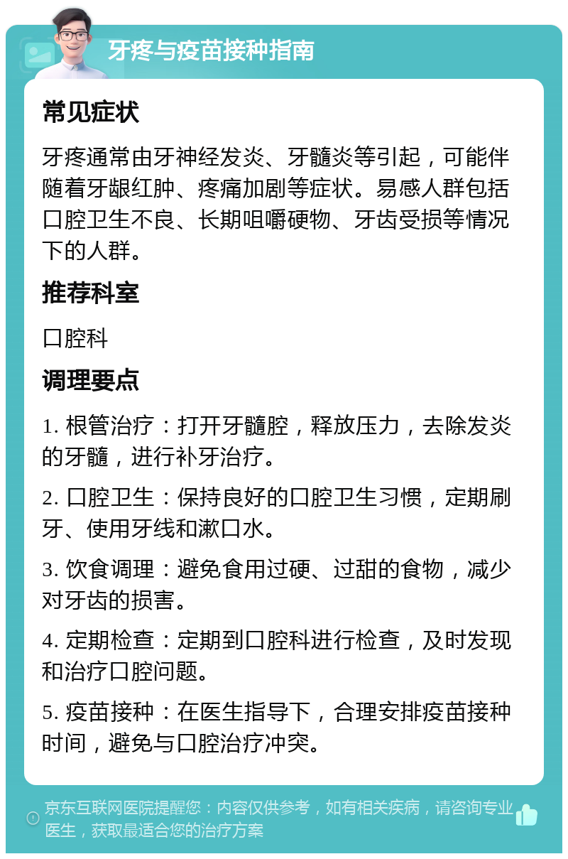 牙疼与疫苗接种指南 常见症状 牙疼通常由牙神经发炎、牙髓炎等引起，可能伴随着牙龈红肿、疼痛加剧等症状。易感人群包括口腔卫生不良、长期咀嚼硬物、牙齿受损等情况下的人群。 推荐科室 口腔科 调理要点 1. 根管治疗：打开牙髓腔，释放压力，去除发炎的牙髓，进行补牙治疗。 2. 口腔卫生：保持良好的口腔卫生习惯，定期刷牙、使用牙线和漱口水。 3. 饮食调理：避免食用过硬、过甜的食物，减少对牙齿的损害。 4. 定期检查：定期到口腔科进行检查，及时发现和治疗口腔问题。 5. 疫苗接种：在医生指导下，合理安排疫苗接种时间，避免与口腔治疗冲突。