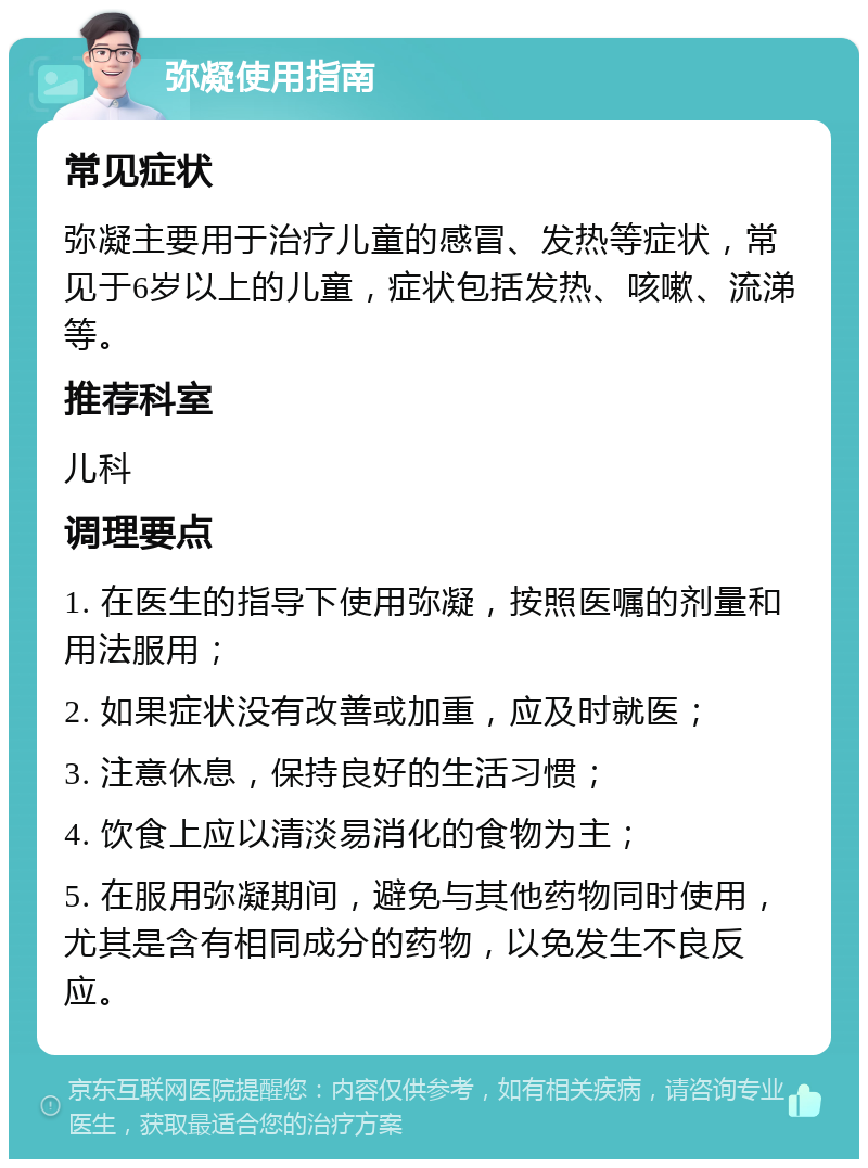 弥凝使用指南 常见症状 弥凝主要用于治疗儿童的感冒、发热等症状，常见于6岁以上的儿童，症状包括发热、咳嗽、流涕等。 推荐科室 儿科 调理要点 1. 在医生的指导下使用弥凝，按照医嘱的剂量和用法服用； 2. 如果症状没有改善或加重，应及时就医； 3. 注意休息，保持良好的生活习惯； 4. 饮食上应以清淡易消化的食物为主； 5. 在服用弥凝期间，避免与其他药物同时使用，尤其是含有相同成分的药物，以免发生不良反应。