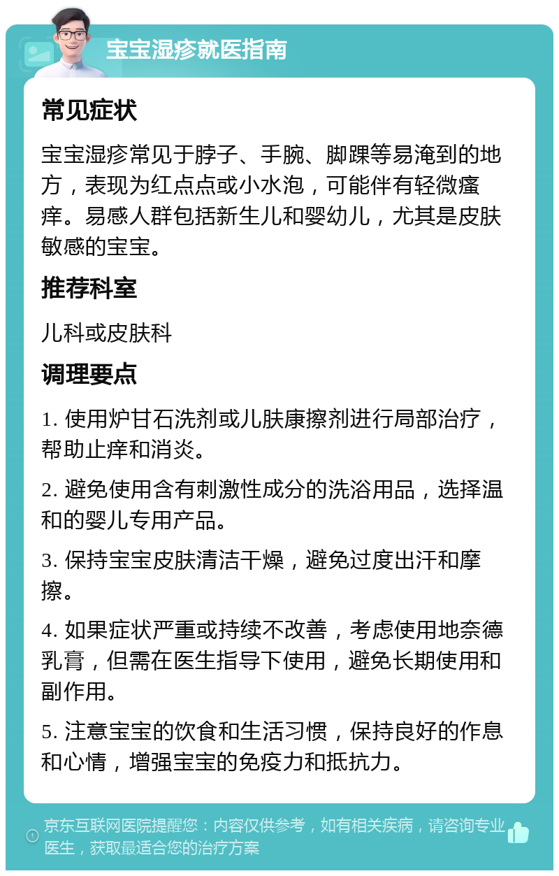 宝宝湿疹就医指南 常见症状 宝宝湿疹常见于脖子、手腕、脚踝等易淹到的地方，表现为红点点或小水泡，可能伴有轻微瘙痒。易感人群包括新生儿和婴幼儿，尤其是皮肤敏感的宝宝。 推荐科室 儿科或皮肤科 调理要点 1. 使用炉甘石洗剂或儿肤康擦剂进行局部治疗，帮助止痒和消炎。 2. 避免使用含有刺激性成分的洗浴用品，选择温和的婴儿专用产品。 3. 保持宝宝皮肤清洁干燥，避免过度出汗和摩擦。 4. 如果症状严重或持续不改善，考虑使用地奈德乳膏，但需在医生指导下使用，避免长期使用和副作用。 5. 注意宝宝的饮食和生活习惯，保持良好的作息和心情，增强宝宝的免疫力和抵抗力。