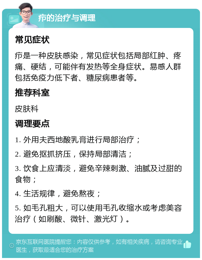 疖的治疗与调理 常见症状 疖是一种皮肤感染，常见症状包括局部红肿、疼痛、硬结，可能伴有发热等全身症状。易感人群包括免疫力低下者、糖尿病患者等。 推荐科室 皮肤科 调理要点 1. 外用夫西地酸乳膏进行局部治疗； 2. 避免抠抓挤压，保持局部清洁； 3. 饮食上应清淡，避免辛辣刺激、油腻及过甜的食物； 4. 生活规律，避免熬夜； 5. 如毛孔粗大，可以使用毛孔收缩水或考虑美容治疗（如刷酸、微针、激光灯）。