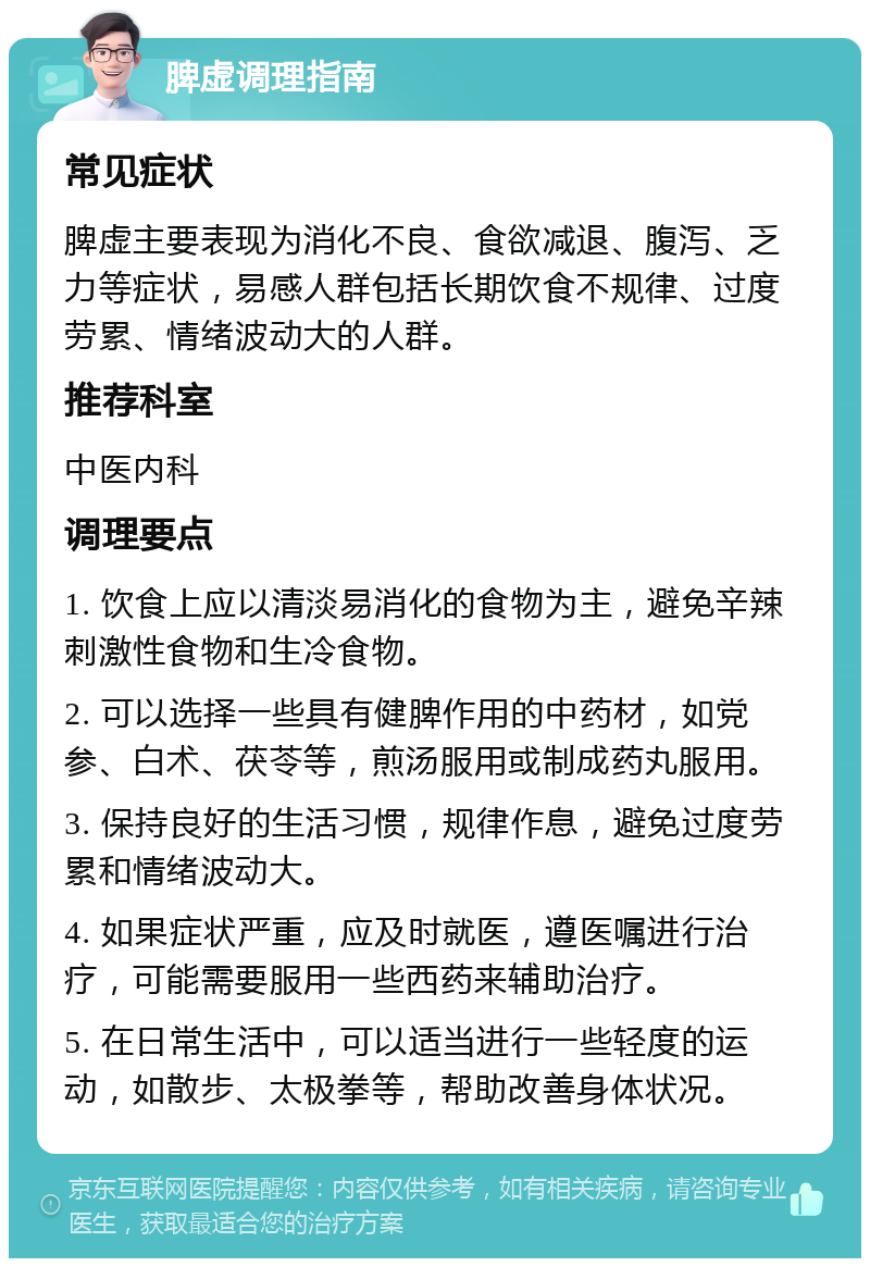 脾虚调理指南 常见症状 脾虚主要表现为消化不良、食欲减退、腹泻、乏力等症状，易感人群包括长期饮食不规律、过度劳累、情绪波动大的人群。 推荐科室 中医内科 调理要点 1. 饮食上应以清淡易消化的食物为主，避免辛辣刺激性食物和生冷食物。 2. 可以选择一些具有健脾作用的中药材，如党参、白术、茯苓等，煎汤服用或制成药丸服用。 3. 保持良好的生活习惯，规律作息，避免过度劳累和情绪波动大。 4. 如果症状严重，应及时就医，遵医嘱进行治疗，可能需要服用一些西药来辅助治疗。 5. 在日常生活中，可以适当进行一些轻度的运动，如散步、太极拳等，帮助改善身体状况。