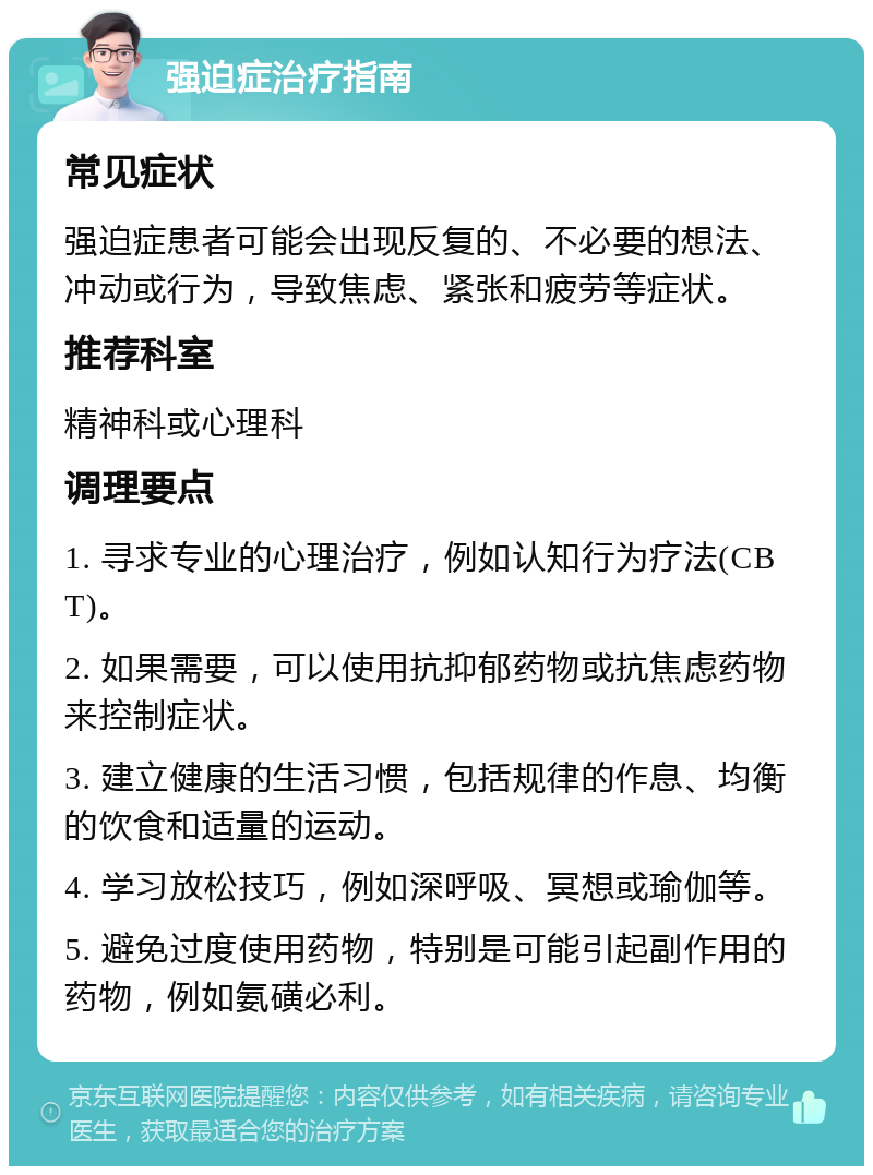 强迫症治疗指南 常见症状 强迫症患者可能会出现反复的、不必要的想法、冲动或行为，导致焦虑、紧张和疲劳等症状。 推荐科室 精神科或心理科 调理要点 1. 寻求专业的心理治疗，例如认知行为疗法(CBT)。 2. 如果需要，可以使用抗抑郁药物或抗焦虑药物来控制症状。 3. 建立健康的生活习惯，包括规律的作息、均衡的饮食和适量的运动。 4. 学习放松技巧，例如深呼吸、冥想或瑜伽等。 5. 避免过度使用药物，特别是可能引起副作用的药物，例如氨磺必利。