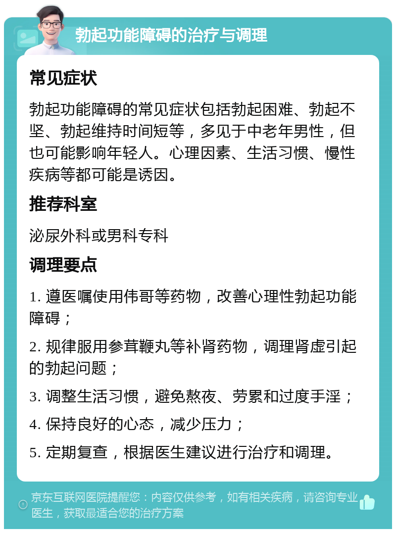 勃起功能障碍的治疗与调理 常见症状 勃起功能障碍的常见症状包括勃起困难、勃起不坚、勃起维持时间短等，多见于中老年男性，但也可能影响年轻人。心理因素、生活习惯、慢性疾病等都可能是诱因。 推荐科室 泌尿外科或男科专科 调理要点 1. 遵医嘱使用伟哥等药物，改善心理性勃起功能障碍； 2. 规律服用参茸鞭丸等补肾药物，调理肾虚引起的勃起问题； 3. 调整生活习惯，避免熬夜、劳累和过度手淫； 4. 保持良好的心态，减少压力； 5. 定期复查，根据医生建议进行治疗和调理。