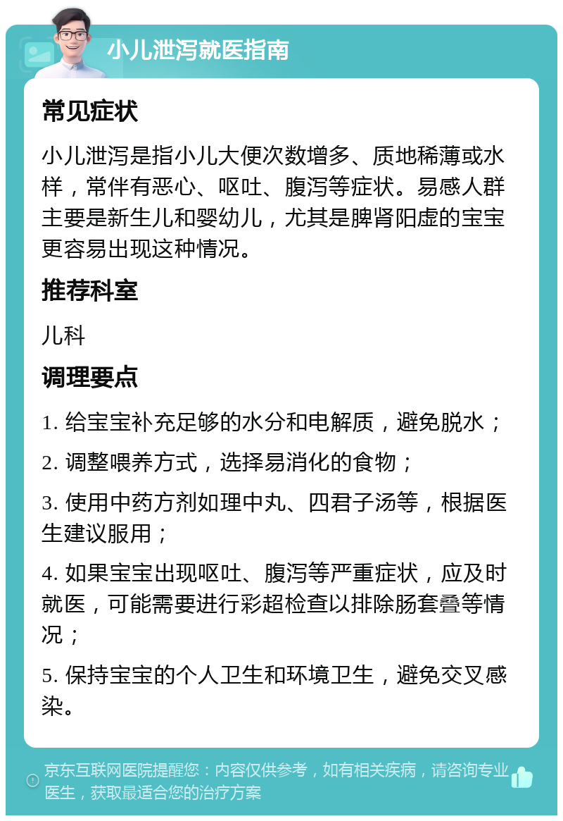 小儿泄泻就医指南 常见症状 小儿泄泻是指小儿大便次数增多、质地稀薄或水样，常伴有恶心、呕吐、腹泻等症状。易感人群主要是新生儿和婴幼儿，尤其是脾肾阳虚的宝宝更容易出现这种情况。 推荐科室 儿科 调理要点 1. 给宝宝补充足够的水分和电解质，避免脱水； 2. 调整喂养方式，选择易消化的食物； 3. 使用中药方剂如理中丸、四君子汤等，根据医生建议服用； 4. 如果宝宝出现呕吐、腹泻等严重症状，应及时就医，可能需要进行彩超检查以排除肠套叠等情况； 5. 保持宝宝的个人卫生和环境卫生，避免交叉感染。