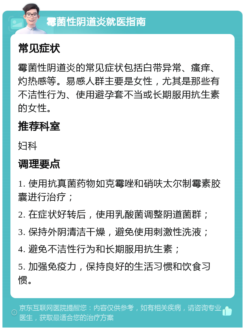 霉菌性阴道炎就医指南 常见症状 霉菌性阴道炎的常见症状包括白带异常、瘙痒、灼热感等。易感人群主要是女性，尤其是那些有不洁性行为、使用避孕套不当或长期服用抗生素的女性。 推荐科室 妇科 调理要点 1. 使用抗真菌药物如克霉唑和硝呋太尔制霉素胶囊进行治疗； 2. 在症状好转后，使用乳酸菌调整阴道菌群； 3. 保持外阴清洁干燥，避免使用刺激性洗液； 4. 避免不洁性行为和长期服用抗生素； 5. 加强免疫力，保持良好的生活习惯和饮食习惯。