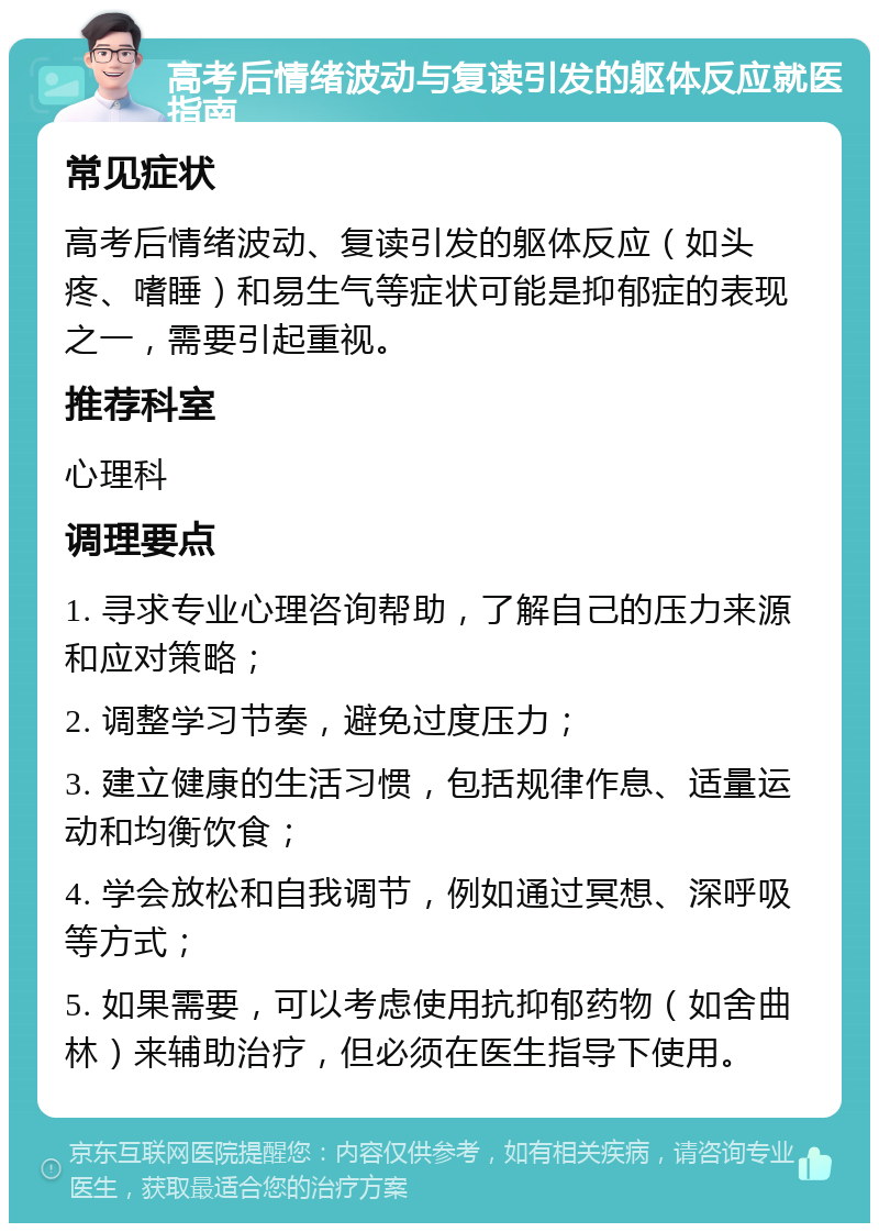 高考后情绪波动与复读引发的躯体反应就医指南 常见症状 高考后情绪波动、复读引发的躯体反应（如头疼、嗜睡）和易生气等症状可能是抑郁症的表现之一，需要引起重视。 推荐科室 心理科 调理要点 1. 寻求专业心理咨询帮助，了解自己的压力来源和应对策略； 2. 调整学习节奏，避免过度压力； 3. 建立健康的生活习惯，包括规律作息、适量运动和均衡饮食； 4. 学会放松和自我调节，例如通过冥想、深呼吸等方式； 5. 如果需要，可以考虑使用抗抑郁药物（如舍曲林）来辅助治疗，但必须在医生指导下使用。