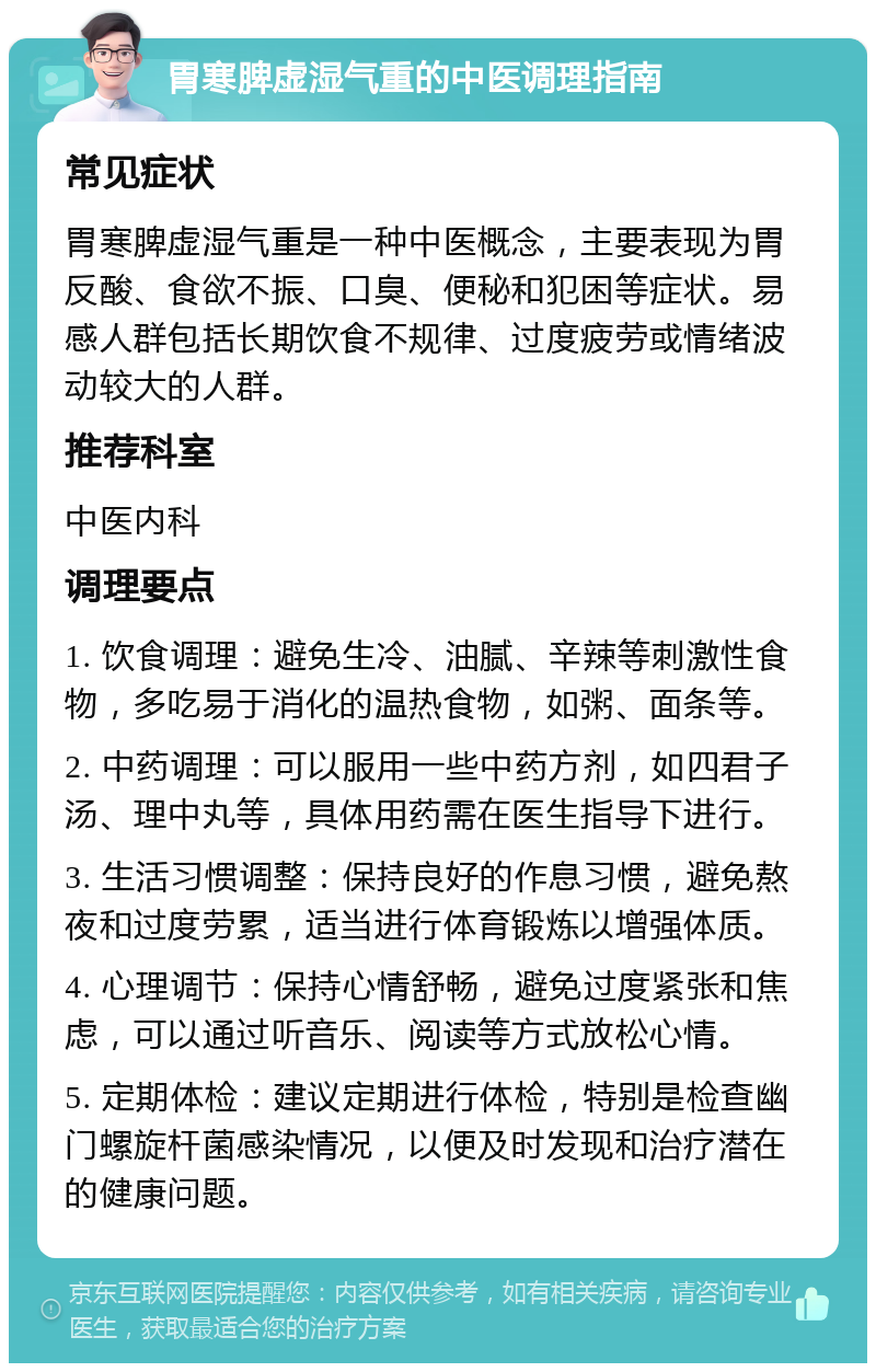 胃寒脾虚湿气重的中医调理指南 常见症状 胃寒脾虚湿气重是一种中医概念，主要表现为胃反酸、食欲不振、口臭、便秘和犯困等症状。易感人群包括长期饮食不规律、过度疲劳或情绪波动较大的人群。 推荐科室 中医内科 调理要点 1. 饮食调理：避免生冷、油腻、辛辣等刺激性食物，多吃易于消化的温热食物，如粥、面条等。 2. 中药调理：可以服用一些中药方剂，如四君子汤、理中丸等，具体用药需在医生指导下进行。 3. 生活习惯调整：保持良好的作息习惯，避免熬夜和过度劳累，适当进行体育锻炼以增强体质。 4. 心理调节：保持心情舒畅，避免过度紧张和焦虑，可以通过听音乐、阅读等方式放松心情。 5. 定期体检：建议定期进行体检，特别是检查幽门螺旋杆菌感染情况，以便及时发现和治疗潜在的健康问题。