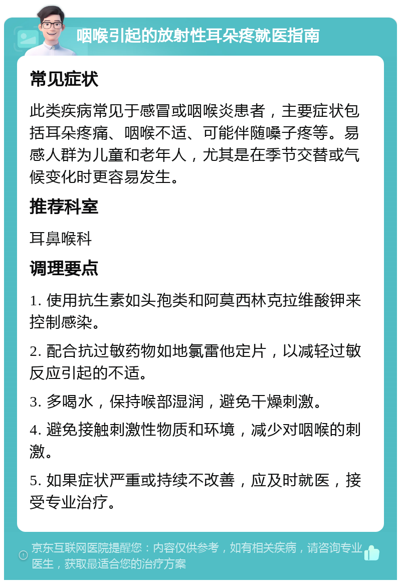 咽喉引起的放射性耳朵疼就医指南 常见症状 此类疾病常见于感冒或咽喉炎患者，主要症状包括耳朵疼痛、咽喉不适、可能伴随嗓子疼等。易感人群为儿童和老年人，尤其是在季节交替或气候变化时更容易发生。 推荐科室 耳鼻喉科 调理要点 1. 使用抗生素如头孢类和阿莫西林克拉维酸钾来控制感染。 2. 配合抗过敏药物如地氯雷他定片，以减轻过敏反应引起的不适。 3. 多喝水，保持喉部湿润，避免干燥刺激。 4. 避免接触刺激性物质和环境，减少对咽喉的刺激。 5. 如果症状严重或持续不改善，应及时就医，接受专业治疗。