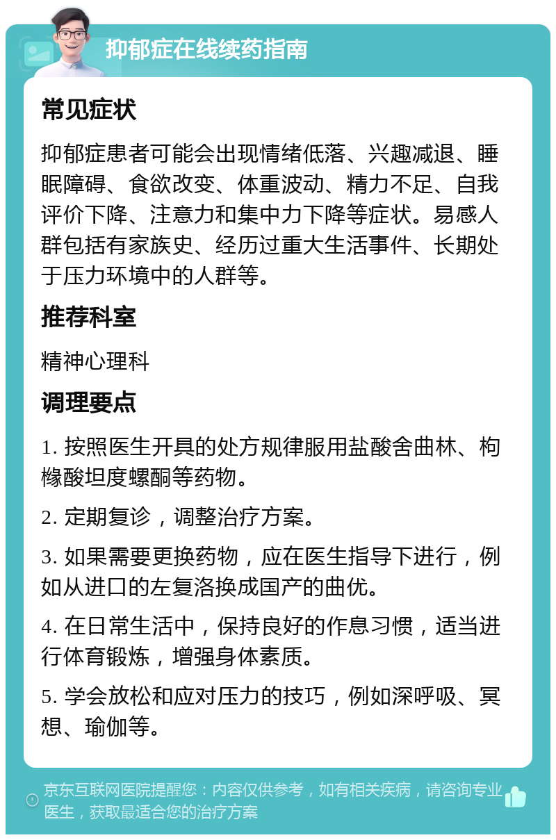 抑郁症在线续药指南 常见症状 抑郁症患者可能会出现情绪低落、兴趣减退、睡眠障碍、食欲改变、体重波动、精力不足、自我评价下降、注意力和集中力下降等症状。易感人群包括有家族史、经历过重大生活事件、长期处于压力环境中的人群等。 推荐科室 精神心理科 调理要点 1. 按照医生开具的处方规律服用盐酸舍曲林、枸橼酸坦度螺酮等药物。 2. 定期复诊，调整治疗方案。 3. 如果需要更换药物，应在医生指导下进行，例如从进口的左复洛换成国产的曲优。 4. 在日常生活中，保持良好的作息习惯，适当进行体育锻炼，增强身体素质。 5. 学会放松和应对压力的技巧，例如深呼吸、冥想、瑜伽等。