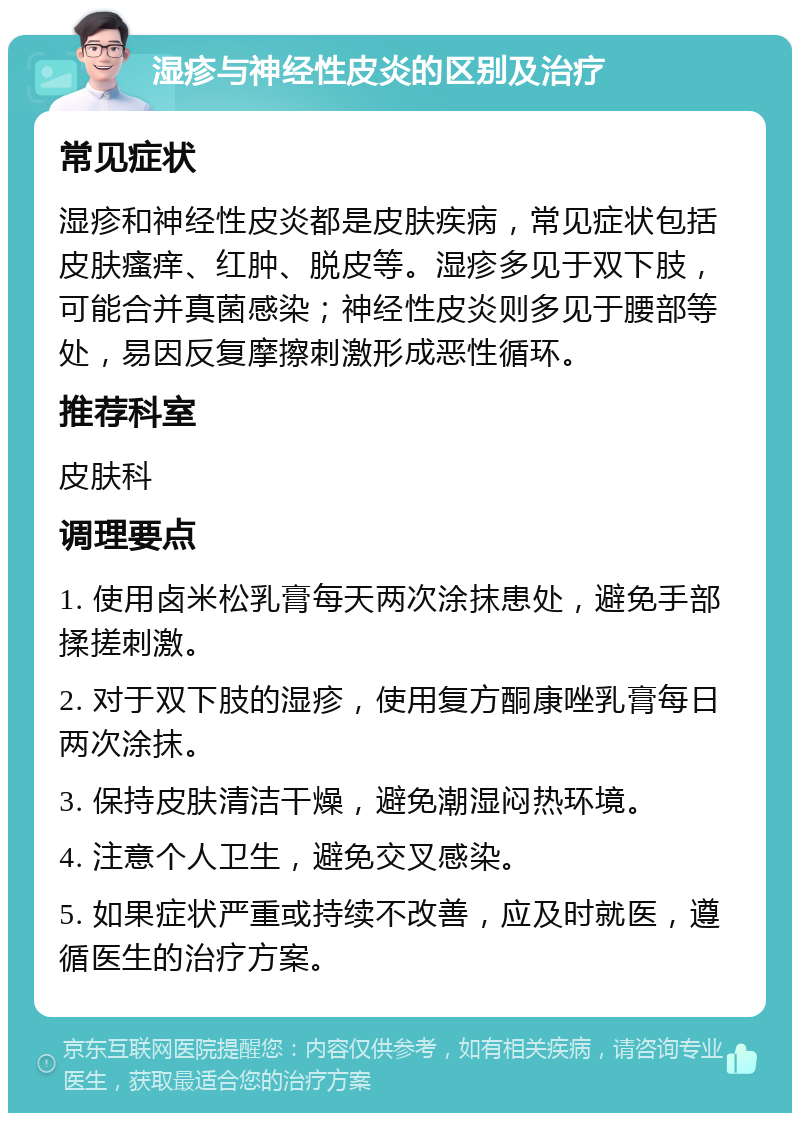 湿疹与神经性皮炎的区别及治疗 常见症状 湿疹和神经性皮炎都是皮肤疾病，常见症状包括皮肤瘙痒、红肿、脱皮等。湿疹多见于双下肢，可能合并真菌感染；神经性皮炎则多见于腰部等处，易因反复摩擦刺激形成恶性循环。 推荐科室 皮肤科 调理要点 1. 使用卤米松乳膏每天两次涂抹患处，避免手部揉搓刺激。 2. 对于双下肢的湿疹，使用复方酮康唑乳膏每日两次涂抹。 3. 保持皮肤清洁干燥，避免潮湿闷热环境。 4. 注意个人卫生，避免交叉感染。 5. 如果症状严重或持续不改善，应及时就医，遵循医生的治疗方案。