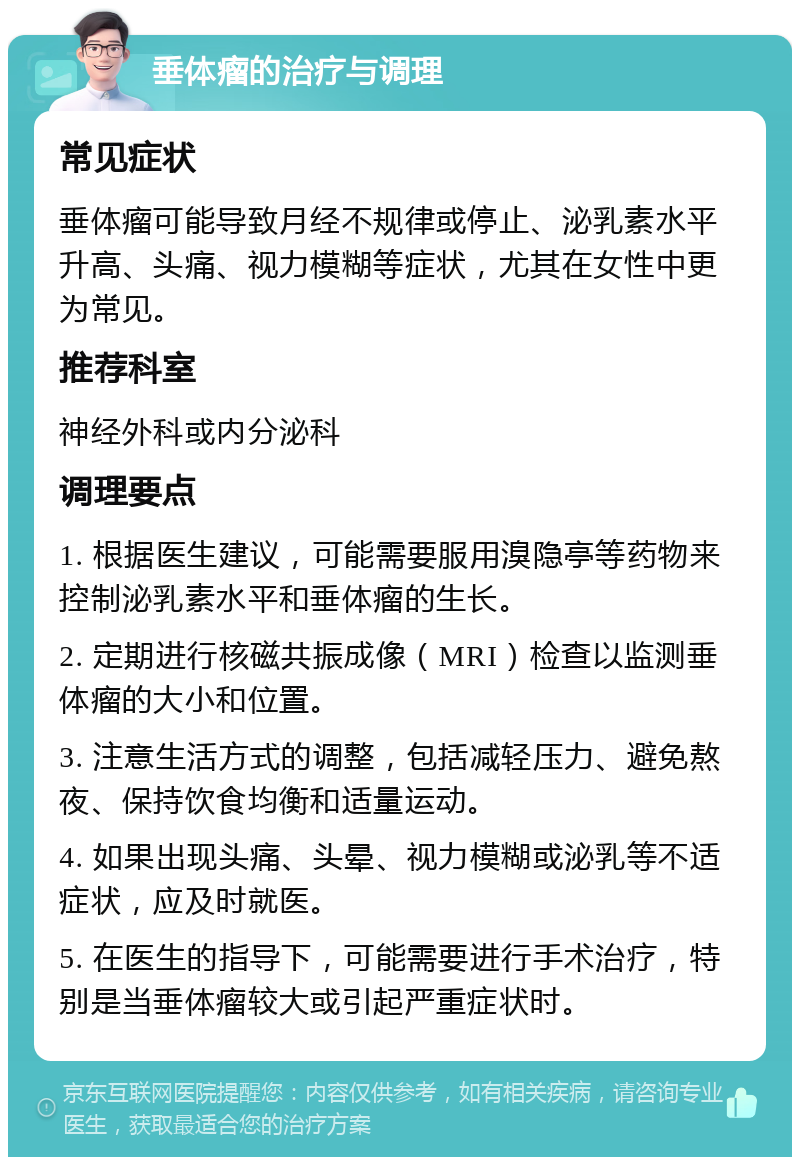 垂体瘤的治疗与调理 常见症状 垂体瘤可能导致月经不规律或停止、泌乳素水平升高、头痛、视力模糊等症状，尤其在女性中更为常见。 推荐科室 神经外科或内分泌科 调理要点 1. 根据医生建议，可能需要服用溴隐亭等药物来控制泌乳素水平和垂体瘤的生长。 2. 定期进行核磁共振成像（MRI）检查以监测垂体瘤的大小和位置。 3. 注意生活方式的调整，包括减轻压力、避免熬夜、保持饮食均衡和适量运动。 4. 如果出现头痛、头晕、视力模糊或泌乳等不适症状，应及时就医。 5. 在医生的指导下，可能需要进行手术治疗，特别是当垂体瘤较大或引起严重症状时。