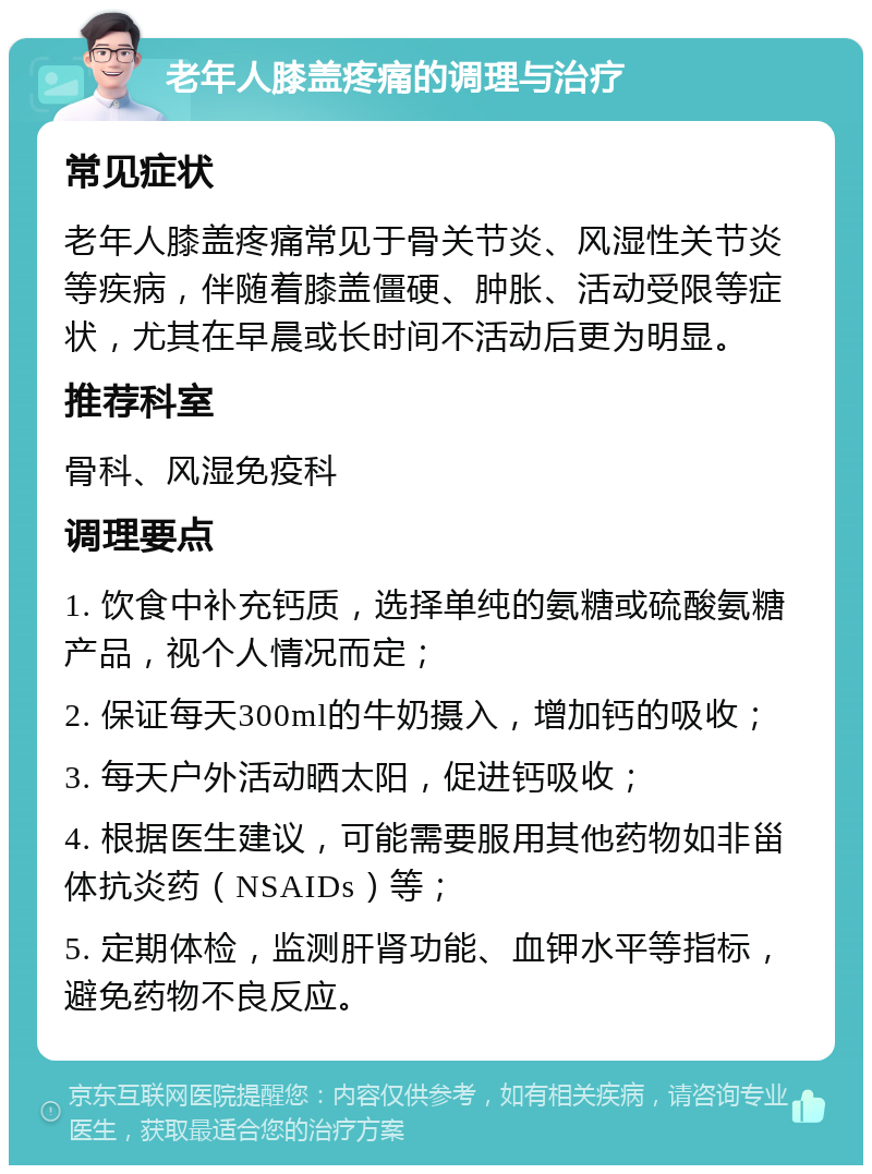 老年人膝盖疼痛的调理与治疗 常见症状 老年人膝盖疼痛常见于骨关节炎、风湿性关节炎等疾病，伴随着膝盖僵硬、肿胀、活动受限等症状，尤其在早晨或长时间不活动后更为明显。 推荐科室 骨科、风湿免疫科 调理要点 1. 饮食中补充钙质，选择单纯的氨糖或硫酸氨糖产品，视个人情况而定； 2. 保证每天300ml的牛奶摄入，增加钙的吸收； 3. 每天户外活动晒太阳，促进钙吸收； 4. 根据医生建议，可能需要服用其他药物如非甾体抗炎药（NSAIDs）等； 5. 定期体检，监测肝肾功能、血钾水平等指标，避免药物不良反应。