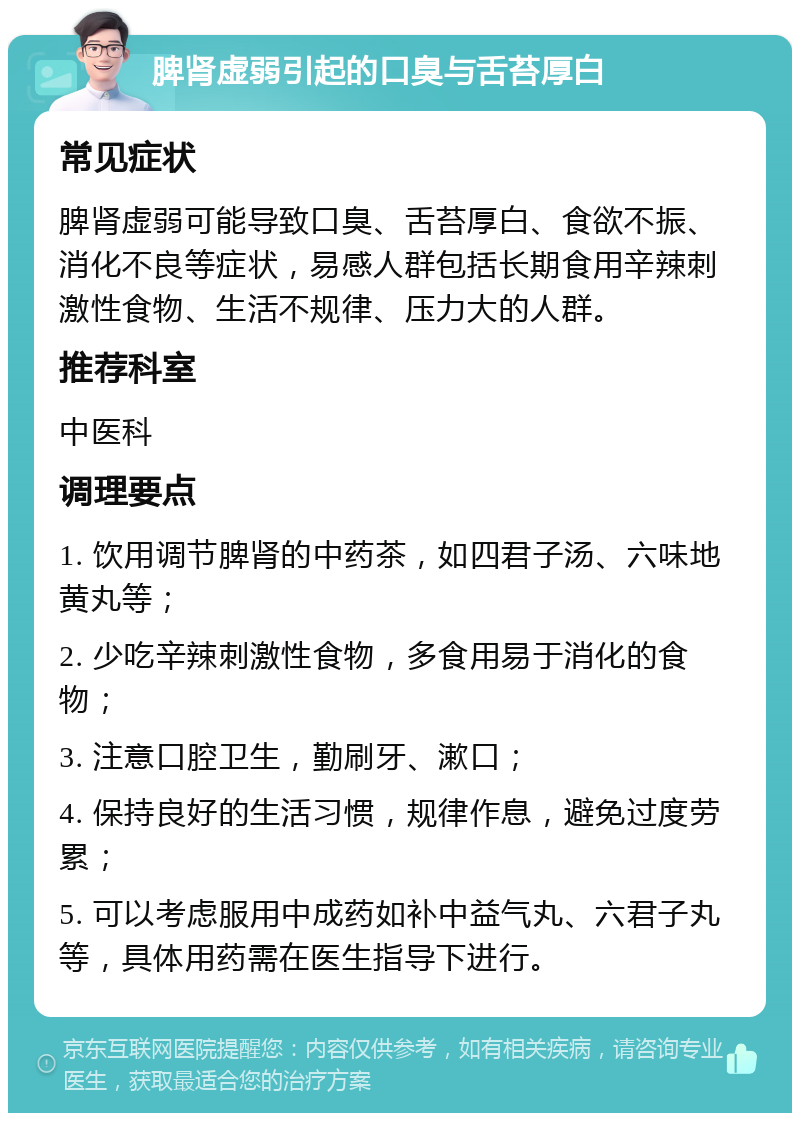 脾肾虚弱引起的口臭与舌苔厚白 常见症状 脾肾虚弱可能导致口臭、舌苔厚白、食欲不振、消化不良等症状，易感人群包括长期食用辛辣刺激性食物、生活不规律、压力大的人群。 推荐科室 中医科 调理要点 1. 饮用调节脾肾的中药茶，如四君子汤、六味地黄丸等； 2. 少吃辛辣刺激性食物，多食用易于消化的食物； 3. 注意口腔卫生，勤刷牙、漱口； 4. 保持良好的生活习惯，规律作息，避免过度劳累； 5. 可以考虑服用中成药如补中益气丸、六君子丸等，具体用药需在医生指导下进行。