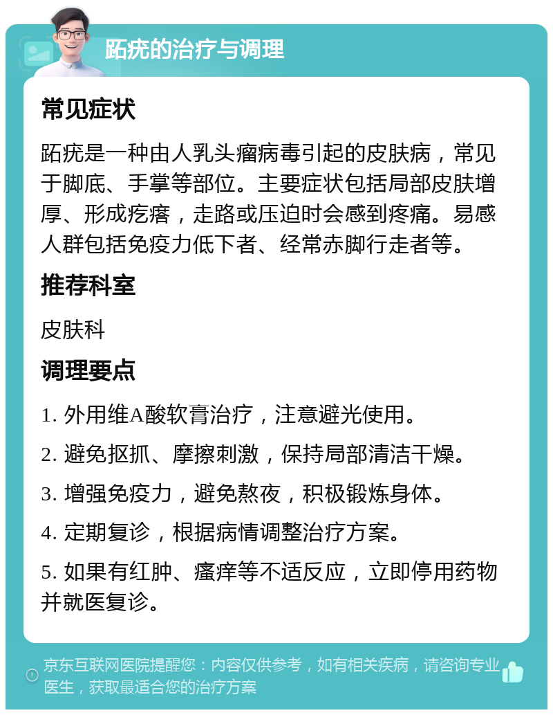 跖疣的治疗与调理 常见症状 跖疣是一种由人乳头瘤病毒引起的皮肤病，常见于脚底、手掌等部位。主要症状包括局部皮肤增厚、形成疙瘩，走路或压迫时会感到疼痛。易感人群包括免疫力低下者、经常赤脚行走者等。 推荐科室 皮肤科 调理要点 1. 外用维A酸软膏治疗，注意避光使用。 2. 避免抠抓、摩擦刺激，保持局部清洁干燥。 3. 增强免疫力，避免熬夜，积极锻炼身体。 4. 定期复诊，根据病情调整治疗方案。 5. 如果有红肿、瘙痒等不适反应，立即停用药物并就医复诊。