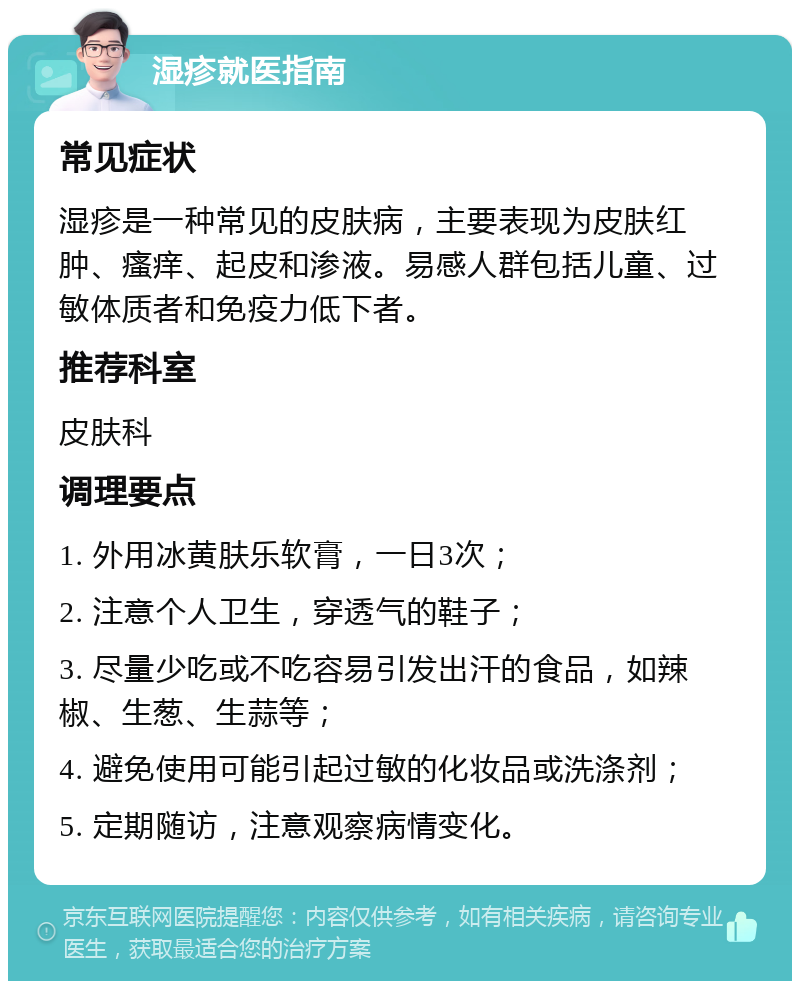 湿疹就医指南 常见症状 湿疹是一种常见的皮肤病，主要表现为皮肤红肿、瘙痒、起皮和渗液。易感人群包括儿童、过敏体质者和免疫力低下者。 推荐科室 皮肤科 调理要点 1. 外用冰黄肤乐软膏，一日3次； 2. 注意个人卫生，穿透气的鞋子； 3. 尽量少吃或不吃容易引发出汗的食品，如辣椒、生葱、生蒜等； 4. 避免使用可能引起过敏的化妆品或洗涤剂； 5. 定期随访，注意观察病情变化。