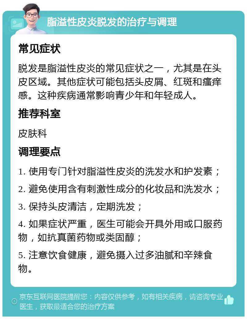 脂溢性皮炎脱发的治疗与调理 常见症状 脱发是脂溢性皮炎的常见症状之一，尤其是在头皮区域。其他症状可能包括头皮屑、红斑和瘙痒感。这种疾病通常影响青少年和年轻成人。 推荐科室 皮肤科 调理要点 1. 使用专门针对脂溢性皮炎的洗发水和护发素； 2. 避免使用含有刺激性成分的化妆品和洗发水； 3. 保持头皮清洁，定期洗发； 4. 如果症状严重，医生可能会开具外用或口服药物，如抗真菌药物或类固醇； 5. 注意饮食健康，避免摄入过多油腻和辛辣食物。