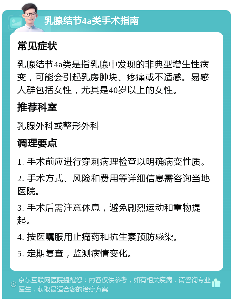 乳腺结节4a类手术指南 常见症状 乳腺结节4a类是指乳腺中发现的非典型增生性病变，可能会引起乳房肿块、疼痛或不适感。易感人群包括女性，尤其是40岁以上的女性。 推荐科室 乳腺外科或整形外科 调理要点 1. 手术前应进行穿刺病理检查以明确病变性质。 2. 手术方式、风险和费用等详细信息需咨询当地医院。 3. 手术后需注意休息，避免剧烈运动和重物提起。 4. 按医嘱服用止痛药和抗生素预防感染。 5. 定期复查，监测病情变化。